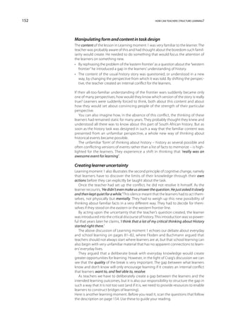 152                                                          how can teachers structure learning?




      Manipulating form and content in task design
      The content of the lesson in Learning moment 1 was very familiar to the learner. The
      teacher was probably aware of this and had thought about the boredom such famil-
      iarity would create. He needed to do something that would focus the attention of
      the learners on something new.
      •	 By rephrasing the problem of the ‘eastern frontier’ as a question about the ‘western
         frontier’ he introduced a gap in the learners’ understanding of history.
      •	 The content of the usual history story was questioned, or understood in a new
         way, by changing the perspective from which it was told. By shifting the perspec-
         tive, the teacher created an internal conflict for the learners.

      If their all-too-familiar understanding of the frontier wars suddenly became only
      one of many perspectives, how would they know which version of the story is really
      true? Learners were suddenly forced to think, both about this content and about
      how they would set about convincing people of the strength of their particular
      perspective.
          You can also imagine how, in the absence of this conflict, the thinking of these
      learners had remained static for many years. They probably thought they knew and
      understood all there was to know about this part of South African history. But as
      soon as the history task was designed in such a way that the familiar content was
      presented from an unfamiliar perspective, a whole new way of thinking about
      historical events became possible.
          The unfamiliar ‘form’ of thinking about history – history as several possible and
      often conflicting versions of events rather than a list of facts to memorize – is high-
      lighted for the learners. They experience a shift in thinking that ‘really was an
      awesome event for learning’.

      Creating learner uncertainty
      Learning moment 1 also illustrates the second principle of cognitive change, namely
      that learners have to discover the limits of their knowledge through their own
      actions before they can explicitly be taught about the task.
         Once the teacher had set up the conflict, he did not resolve it himself. As the
      learner recounts, ‘He didn’t even make us answer the question. He just asked it slowly
      and then kept quiet for a while.’ This silence meant that the learners had to act them-
      selves, not physically but mentally. They had to weigh up this new possibility of
      thinking about familiar facts in a very different way. They had to decide for them-
      selves if they stood on the eastern or the western frontier line.
         By acting upon the uncertainty that the teacher’s question created, the learner
      was introduced into the critical discourse of history. This introduction was so power-
      ful that years later he claims, ‘I think that a lot of my critical thinking about History
      started right there.’
         The above discussion of Learning moment 1 echoes our debate about everyday
      and school learning on pages 81–82, where Floden and Buchmann argued that
      teachers should not always start where learners are at, but that school learning can
      also begin with very unfamiliar material that has no apparent connections to learn-
      ers’ everyday lives.
         They argued that a deliberate break with everyday knowledge would create
      greater opportunities for learning. However, in the light of Craig’s discussion we can
      see that the quality of the break is very important. The gap between what learners
      know and don’t know will only encourage learning if it creates an internal conflict
      that learners want to, and feel able to, resolve.
         As teachers we have to deliberately create a gap between the learners and the
      intended learning outcomes, but it is also our responsibility to structure the gap in
      such a way that it is not too vast (and if it is, we need to provide resources to enable
      learners to construct bridges of learning).
      Here is another learning moment. Before you read it, scan the questions that follow
      the description on page 154. Use these to guide your reading.
 