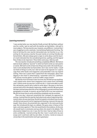 how can teachers structure learning?                                                     153




           The gap must provoke
            action rather than a
              passive sense of
            complete confusion.




Learning moment 2
      ‘I was excited when our new teacher finally arrived. We had been without
      one for a while. I got on well with the teacher we had before. I did well in
      most subjects. The new teacher was, however, very different. I noticed that I
      was struggling to write creatively. I started being frightened of writing. The
      kind of writing this new teacher demanded was not familiar to us. Our
      writing for the previous teacher focused mainly on writing friendly and
      formal letters. We were always given a topic to write about, and the teach-
      er’s mark indicated that she considered grammar, spelling, and the logical
      flow of ideas to be important. These letters were easy. I did very well.
          The new teacher introduced something completely different. We had an
      exercise book called our “journal” in which we had to write our own poems
      or stories. We had to write at least two things every week. She took the jour-
      nals in and checked what we had written, but it was not for marks. I could
      not think of things to write, but I did not want to be exposed. So I used to
      copy from other books and magazines and pretended it was my original
      writing. There was a poem that I copied from the newspaper, about men
      digging in the street in Johannesburg. I remember some of it, “jackham-
      mers pound, muscles gleam, to aid our traffic’s angry stream”.
          My teacher must’ve known it was not mine, but she did not say anything.
      I also copied some stories from magazines and a poem from a birthday
      card. I tried to write my own but I could not do it. I used to be able to write.
      Our old teacher used to tell us what to write about. She gave us the form,
      and we had to fill in the details: beginning, middle, and end. We were given
      the topic and we knew what the correct language to use was and how many
      paragraphs to include. In essence, we just had to fill in our own sentences.
      We did not know how to write something completely new by ourselves.
          Then one day I observed something that changed my approach to
      writing. I noticed that this teacher had a particular way of organizing infor-
      mation when she was teaching. She did not speak to me about how to write,
      she did not even punish me for copying and cheating, it was just the way she
      taught. Every lesson she presented was organized in the same particular
      way. She introduced the topic as a debate. She gave views in favour of the
      topic, and views against it. Then she would look at the evidence. At the end,
      she would reach a conclusion and say where she stood in the debate. This
      observation helped me a lot. It was the first time I had an idea of how to
      write confidently. I started writing like that. Soon I could write my own
      essays and I could even add my own ideas. In matric, I wrote an essay on
      censorship in the examination and I got a good pass.’
 