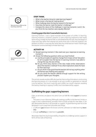 154                                                                                       how can teachers structure learning?




                                       Stop. Think.
                                       •	   What is the teacher doing to make learning happen?
                                       •	   What moves is the learner making alone?
                                       •	   What challenge does the teacher present to the learner?
 Take some time to reflect on the      •	   How does the learner meet the teacher’s challenge?
 issue being raised here.              •	   Compare the nature of the challenge in Learning moments 1 and 2. Do
                                            you think the two teachers were equally effective?

                                    Creating gaps that don’t overwhelm learners
                                    Learning moment 1 was a good example of the power of conflict in learning.
                                    Learning moment 2, however, presents us with a learning experience that nearly
                                    went wrong. Initially the learner felt so overwhelmed by the task, that she began to
                                    cheat and copy rather than attempt any work of her own. In the end, however, she
                                    did learn to write in a new way. But what does her initial reaction mean? Did the gap
                                    the teacher constructed help or hinder learning?

                                       Activity 44
                                       1	 Reread Learning moment 2. Also read over your responses to Learning
                                          moment 1.
                                       2	 Answer the following questions when you have finished:
 Spend about an hour on this           	 a	Use the principles of cognitive change from Craig’s article ‘Education
 activity.                                  for all’ to explain how the learner in Learning moment 2 was able to
                                            change the way she was writing.
                                       	 b	 you think every learner in the class made similar observations
                                            Do
                                            about the teacher’s method? If not, what implications does this have
                                            for their learning?
                                       	 c	 you think it was good that the teacher did not say anything when
                                            Do
                                            the learner was cheating and copying?
                                       	 d	 you think the teacher offered enough support for the writing
                                            Do
                                            process? Explain your thoughts.

                                    This activity reveals another difficulty teachers face as they think about constructing
                                    the learning process. It is not enough to set up a conflict to generate an internal
                                    crisis for learners. Too much insecurity and conflict can result in learners avoiding
                                    the task by cheating or copying. Conflict has to be balanced by support.



                                    Scaffolding the gaps: supporting learners
                                    Gaps, as we know, are places into which one can fall! We need support to traverse
                                    them.
                                       The same is true in learning. Although creating a conflict in the learners’ minds, or
                                    a gap in their understanding, provokes them to look actively for new ideas, it can
                                    also demoralize learners if we provide no support. A good learning task has to be
                                    designed in such a way that it provides two things:
                                    •	 a sufficient gap between the known and the unknown to make learning neces-
                                       sary;
                                    •	 enough scaffolding to make learning possible.

                                    Wood described the dual responsibility of teachers to challenge and to support in
                                    terms of two rules of teaching:
 