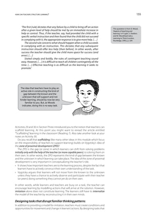 how can teachers structure learning?                                                                                     155



      ‘The first [rule] dictates that any failure by a child to bring off an action
                                                                                          This quotation is from D. Wood,
      after a given level of help should be met by an immediate increase in               ‘Aspects of teaching and
      help or control. Thus, if the teacher, say, had provided the child with a           learning’ in P. Light, S. Sheldon,
      specific verbal instruction and then found that the child did not succeed           and M. Woodhead (eds.),
                                                                                          Learning to Think (London,
      in complying with it, the appropriate response is to give more help. […]            Routledge, 1991), p. 104.
          The second rule concerns what should happen when a child succeeds
      in complying with an instruction. This dictates that any subsequent
      instruction should offer less help [than before]. In other words, after
      success the teacher should give the child more space for success (and
      error). […]
          Stated simply and boldly, the rules of contingent teaching sound
      easy. However, […] it is difficult to teach all children contingently all the
      time. […] Effective teaching is as difficult as the learning it seeks to
      promote.’




     The idea that teachers have to play an
      active role in constructing the kind of
         gap between the known and the
       unknown that will support and not
     hinder learning, should by now be very
          familiar to you. But, as Woods
       indicates, doing this is no easy task.




Activities 29 and 30 in Section Three introduced you to the notion that teachers can
scaffold learning. At this point you might want to reread the article entitled
‘“Scaffolding” learning in the classroom’ (Reading 7). Also take another look at your
notes on Activity 30.
   Do you recall that scaffolding (like many other ideas in this module which focus
on the responsibility of teachers to support learning) builds on Vygotsky’s idea of
the zone of proximal development (ZPD)?
   The ZPD is the gap (or zone) in which learners can shift from solving problems
initially only with the help of the teacher (or more capable peers), to solving them on
their own. In other words, the ZPD represents the kind of gap between the known
and the unknown in which learning can take place. The idea of the zone of proximal
development is very important in conceptualizing the teacher’s role.
•	 It shows how important teachers are to the learning process, despite the fact that
   learners have to actively construct their own understanding of the task.
•	 Vygotsky argues that learners will not move from the known to the unknown
   unless they have a chance to actively observe and participate with their teacher
   (or peers) doing something they cannot yet do on their own.

In other words, while learners and teachers are busy on a task, the teacher can
encourage learning by modelling actions that will arrive at the solution. However,
imitation alone does not constitute learning. The learners still have to internalize
the model of the teacher by reconstructing it in their own minds.

Designing tasks that disrupt familiar thinking patterns
In addition to providing a model for imitation, teachers must create conditions and
opportunities for movement and change in learners’ actions. By designing tasks that
 