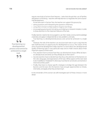 156                                                                          how can teachers structure learning?




                        require new kinds of actions from learners – tasks that disrupt their use of familiar,
                        old patterns of thinking – teachers will help learners to negotiate the zone of proxi-
                        mal development.
                           As we have seen in Section Two, the teacher can support this process by:
                        •	 asking questions and interpreting the questions of learners;
                        •	 using what is known to help students imagine new things;
                        •	 encouraging guessing and risk-taking, and helping to interpret mistakes in order
                           to draw attention to the important features of the task.

                        Finally, learners need to be encouraged to use their newly-constructed knowledge
                        creatively and apply it independently to new problems and tasks.
                           True learning is a developmental process and cannot be achieved in a single
                        task.
                           However, the role of the teacher is to structure each task in such a way that the
  True learning is a    task itself becomes an opportunity for development to occur. The notion of the
   developmental        zone of proximal development helps teachers to think about the developmental
process and cannot be   quality of learning tasks in very particular ways and to make choices about three
 achieved in a single   important aspects of their work:
         task.          •	 First, teachers have to choose how they use what learners know. (What do learn-
                           ers already know and what can they already do on their own?)
                        •	 Second, teachers have to decide how they focus the attention of the learners on
                           the rules, language, and expectations of the task. (What aspects of the task need
                           to be modelled or mediated? In what way must learner activity be constrained or
                           restricted and focused?)
                        •	 Finally, they have to choose specific strategies to bridge the gap between the
                           learners and the task. (Do the learners have enough opportunities to imitate,
                           internalize, and apply what they are learning?)

                        In the remainder of this section we will investigate each of these choices in more
                        detail.
 