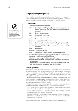 158                                                                                        how can teachers structure learning?




                                    Using questioning thoughtfully
                                    Here is another transcript from a lesson. In this case the lesson is on safety in the
                                    home, and the tutor is trying to build on what learners already know. Think about
                                    whether this teacher does it more successfully than the previous teacher.

                                       Activity 45
                                       1	 Carefully read the following transcript:
                                          Tutor:	 (Looking around the group.) Before we start, can anyone give
                                                   me any ideas of the kinds of accidents that might happen in
 Spend about 30 minutes on this
                                                   the home?
 activity. The transcript is from
 N. Mercer, The Guided                    Kay:	    Leaving toys on the stairs.
 Construction of Knowledge
 (London, Multilingual Matters,           Tutor:	  That’s good. Anyone else?
 1995), pp. 34–35.
                                          Steve:	  Trailing wires such as on an iron …
                                          Tutor:	  Fine.
                                          Steve:	  … where a little child can pull it down.
                                          Tutor:	  Pull it down. Yes, fine. Can you think of anything, Amanda?
                                          Amanda:	Just leaving things hanging around and everywhere, putting
                                                   pots away …
                                          Tutor:	  Mmm (nods).
                                          Amanda:	 … and things like that.
                                          Tutor:	  So being tidy is one of the main areas. I agree with you.
                                       2	 Reread the transcript, this time paying particular attention to the moves
                                          the teacher is making. Consider the following:
                                       	 a	 How is the tutor using what learners already know?
                                       	 b	 Will this help the tutor to understand what learners can or cannot do
                                             on their own?
                                       	 c	 Can you think of any other methods the tutor could have used to find
                                             out what the learners know about safety in the home?

                                    Teachers’ questions
                                    The teacher in Activity 45 uses a fairly traditional approach to her lesson. She tries to
                                    begin where learners ‘are at’ and then tries to find out what they know about safety
                                    in the home. She draws out their ideas by asking direct questions (‘Can you think of
                                    anything, Amanda?’), indirect questions (‘Anyone else?’), and by confirming what
                                    they say (‘That’s good.’).
                                       All her questions are factual questions and in the end, she reformulates what
                                    learners have said into a generalized point about home safety: ‘So being tidy is one
                                    of the main areas’. In other words, she uses what learners know to illustrate or exem-
                                    plify the general point she has chosen to teach.
                                       Although this teaching approach is popular (the lesson about electricity in Section
                                    Three, for example, has a similar structure), it has several shortcomings:
                                    •	 First, it concentrates on facts and does not explicitly challenge learners to draw on
                                       their network of knowledge in a relational way.
                                    •	 Second, it does not generate a conflict or problem that challenges learners to
                                       rethink their perceptions of safety in the home.
                                    •	 Third, the teacher (and not the learners) asks all the questions, so in the end it is
                                       difficult to know what the learners can or can’t do on their own and where they
                                       need help from the teacher.

                                    Are there any other ways in which we can use questions to evoke learning?
 