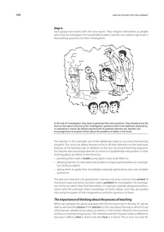 160                                                               how can teachers structure learning?




      Step 3:
      Each group now works with the new report. They imagine themselves as people
      who have to investigate the household accident. Learners are asked to generate a
      few probing questions for their investigation.




      In the role of ‘investigators’ they have to generate their own questions. They already know the
      facts on the report card and so the ‘investigative’ questions have to be relational, explanatory,
      or evaluative in nature. By influencing the kinds of questions learners ask, teachers can
      encourage them to enquire further about the problems of safety in the home.



      The teacher in this example uses three deliberate steps to structure the learning
      situation. This structure allows learners to focus all their attention on the important
      features of the learning task. In addition to the very structured teaching sequence,
      this teacher also encourages learners to move to a qualitatively new position in their
      thinking about accidents in the home by:
      •	 providing them with a model (using report cards to be filled in);
      •	 allowing learners to internalize the problem (imagining themselves as investiga-
         tors of the accident);
      •	 asking them to apply their knowledge creatively (generating new and complex
         questions).

      The task turns learners into questioners. Learners not only construct the content of
      the lesson (case scenarios), but also create a problem for investigation. As investiga-
      tors of the ‘accident’, they find themselves in a ‘real’ yet carefully-designed confron-
      tation with the unknown (their knowledge of home safety), and they are guided
      into using the power of their imaginations and their questions to learn.

      The importance of thinking about the process of teaching
      When we compare the above example with the first transcript in Activity 45, we are
      able to see how the choices of the teacher (in this case about the way in which to use
      what learners already know about accidents in the home) influence the structure
      and focus of the learning process. The method a teacher chooses makes a difference
      because it affects what is learnt and also how it is learnt. This is true not only for
 