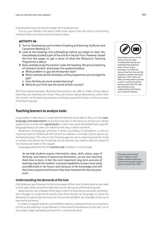 how can teachers structure learning?                                                                                    161



individual lessons, but also for longer-term programmes.
  Turn to your Reader and read a little more about how the choice of teaching
method influences what and how learners learn.

   Activity 46
   1	 Turn to ‘Developing communities of reading and learning’ by Brown and
      Campione (Reading 17).
   2	 Look at the headings and subheadings before you begin to read. You
      have already studied a part of the article in Section Four. However, reread
                                                                                           Spend about an hour on this
      the first few pages to get a sense of what the Reciprocal Teaching                   activity. Once you have
      Programme is about.                                                                  completed the reading and
   3	 Now carefully study the section under the heading ‘Reciprocal teaching               answered these questions,
                                                                                           listen to Part 5 of your
      of coherent content’ and answer the questions below:                                 audiotape. First, Moll and
   	 a	 What problem or gap did the learners face?                                         Lazarus draw from theorists like
   	 b	 What methods do the facilitators of the programme use to bridge the               Vygotsky to explain what good
                                                                                           teaching is. Then Tshule and
         gap?                                                                              Adler use these ideas to provide
   	 c	 How did they structure student learning?                                           us with a number of practical
   	 d	 What do you think was the secret of their success?                                 teaching ideas. Does the tape
                                                                                           add anything to your
                                                                                           understanding of the Brown
All of the above examples illustrate how teachers are able to make choices about           and Campione reading?
how they use what learners know. They are choices about the process, rather than
the content, of the learning situations and have a powerful impact on the structure
of the learning task.


Teaching learners to analyse tasks
Craig makes it clear that it is important for learners to be able to focus on the rules,
language, and expectations of any learning task. In the previous section you had an
opportunity to work with signal words in a text. Your work illustrated how a specific
language feature of a text can influence the way in which we think.
   Awareness of language and how it works, according to Donaldson, is also an
important part of intellectual self-control, as it allows us to make choices about our
mental processes. This means that the language we use in a learning task (be it oral
or written) should not be incidental, and as teachers we need to become aware of
the choices we make in this regard.
   Language awareness for the teacher only, however, is not enough:

      ‘As we help students acquire information, ideas, skills, values, ways of             This quote comes from B.
      thinking, and means of expressing themselves, we are also teaching                   Joyce, E. Calhoun, and D.
                                                                                           Hopkins, Models of Learning -
      them how to learn. In fact the most important long-term outcome of                   Tools for Teaching (Buckingham,
      teaching may be the students’ increased capabilities to learn more easily            Open University Press, 1997).
      and effectively in the future, both because of the knowledge and skill
      they have acquired and because they have mastered the learning proc-
      esses.’

Understanding the demands of the task
Ultimately we want learners to become aware of their own thinking and so we need
to find ways of focusing their attention on the discourse of the learning task.
   Many learners are unaware of the way in which school discourse works and there-
fore struggle to understand exactly how they should use language to meet the
demands of a particular learning task. A common problem, for example, is the use of
new technical terms.
   In order to support learners, we therefore need to understand how we as teachers
can focus the attention of our learners on the more formal features of the task. Let us
once again begin by looking at how this is commonly done.
 