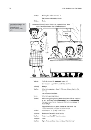 162                                                                                       how can teachers structure learning?




                                    Teacher:	     A string. Yes. In this case it’s a …?
                                    	             She holds up the pendant’s chain.
                                    Children:	    Chain.

 This comes from N. Mercer, The   Let’s have a closer look at this pendulum. Right. Now then. What
 Guided Construction of                   does a pendulum have to have to be a pendulum?
 Knowledge (London,
 Multilingual Matters, 1995),
 p. 36.


                                                                                              String.




                                    Teacher:	     Chain. So it has to be suspended doesn’t it?
                                    	             She raises and suspends the pendant by its chain.
                                    Anthony:	     A weight.
                                    Teacher:	 has to have a weight, doesn’t it? A mass at the end which this
                                              It
                                              one has.
                                    	             The discussion continues …
                                    Karen:	       It has to hang straight down.
                                    Teacher:	 has to hang straight down, Karen. There it is. So that’s right isn’t
                                              It
                                              it? So it has to hang from a fixed point. It has to be suspended
                                              from a string or chain or whatever and it has to have a mass at
                                              the end. Right.
                                    	Towards the end of the lesson the teacher checks that the
                                      children are able to use these terms themselves.
                                    Teacher:	     Now what did we say they had to have?
                                    Jonathan:	    A pendulum? A weight at the bottom.
                                    Teacher:	     Yes and yours has, OK? Yours is a washer.
                                    Jonathan:	    Hmm.
                                    Teacher: 	Right. David, what else does a pendulum have to have?
 