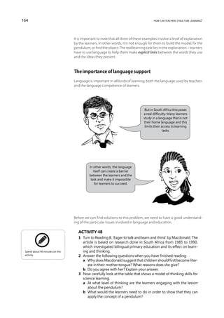 164                                                                                     how can teachers structure learning?




                                  It is important to note that all three of these examples involve a level of explanation
                                  by the learners. In other words, it is not enough for them to build the model, fix the
                                  pendulum, or find the object. The real learning task lies in the explanation – learners
                                  have to use language to help them make explicit links between the words they use
                                  and the ideas they present.



                                  The importance of language support
                                  Language is important in all kinds of learning, both the language used by teachers
                                  and the language competence of learners.




                                                                                  But in South Africa this poses
                                                                                 a real difficulty. Many learners
                                                                                 study in a language that is not
                                                                                 their home language and this
                                                                                  limits their access to learning
                                                                                                tasks.




                                            In other words, the language
                                               itself can create a barrier
                                            between the learners and the
                                             task and make it impossible
                                                for learners to succeed.




                                  Before we can find solutions to this problem, we need to have a good understand-
                                  ing of the particular issues involved in language and education.

                                     Activity 48
                                     1	 Turn to Reading 8, ‘Eager to talk and learn and think’ by Macdonald. The
                                        article is based on research done in South Africa from 1985 to 1990,
                                        which investigated bilingual primary education and its effect on learn-
 Spend about 90 minutes on this         ing and thinking.
 activity.                           2	 Answer the following questions when you have finished reading:
                                     	 a	 Why does Macdonald suggest that children should first become liter-
                                           ate in their mother tongue? What reasons does she give?
                                     	 b	 Do you agree with her? Explain your answer.
                                     3	 Now carefully look at the table that shows a model of thinking skills for
                                        science learning.
                                     	 a	 what level of thinking are the learners engaging with the lesson
                                           At
                                           about the pendulum?
                                     	 b	 What would the learners need to do in order to show that they can
                                           apply the concept of a pendulum?
 