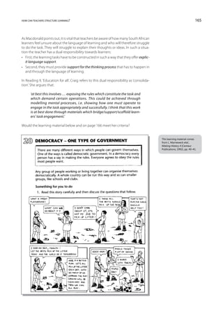 how can teachers structure learning?                                                                                       165



As Macdonald points out, it is vital that teachers be aware of how many South African
learners feel unsure about the language of learning and who will therefore struggle
to do the task. They will struggle to explain their thoughts or ideas. In such a situa-
tion the teacher has a dual responsibility towards learners:
•	 First, the learning tasks have to be constructed in such a way that they offer explic-
   it language support.
•	 Second, they must provide support for the thinking process that has to happen in
   and through the language of learning.

In Reading 9, ‘Education for all’, Craig refers to this dual responsibility as ‘consolida-
tion’. She argues that:

      ‘at best this involves … exposing the rules which constitute the task and
      which demand certain operations. This could be achieved through
      modelling mental processes, i.e. showing how one must operate to
      engage in the task appropriately and successfully. I think that this work
      is at best done through materials which bridge/support/scaffold learn-
      ers’ task engagement.’

Would the learning material below and on page 166 meet her criteria?


                                                                                             This learning material comes
                                                                                             from L. Marneweck etal.,
                                                                                             Making History 4 (Centaur
                                                                                             Publications, 1992), pp. 40–41.
 