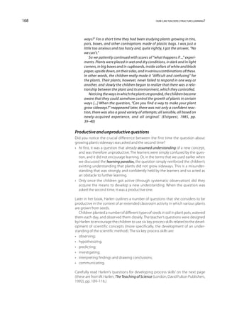 168                                                         how can teachers structure learning?




            ways?” For a short time they had been studying plants growing in tins,
            pots, boxes, and other contraptions made of plastic bags. I was just a
            little too anxious and too hasty and, quite rightly, I got the answer, “No
            we can’t.”
                So we patiently continued with scores of “what happens if ...” experi-
            ments. Plants were placed in wet and dry conditions, in dark and in light
            corners, in big boxes and in cupboards, inside collars of white and black
            paper, upside down, on their sides, and in various combinations of these.
            In other words, the children really made it “difficult and confusing” for
            the plants. Their plants, however, never failed to respond in one way or
            another, and slowly the children began to realize that there was a rela-
            tionship between the plant and its environment, which they controlled.
                Noticing the ways in which the plants responded, the children became
            aware that they could somehow control the growth of plants in certain
            ways [...] When the question, “Can you find a way to make your plant
            grow sideways?” reappeared later, there was not only a confident reac-
            tion, there was also a good variety of attempts; all sensible, all based on
            newly-acquired experience, and all original.’ (Elstgeest, 1985, pp.
            39–40)

      Productive and unproductive questions
      Did you notice the crucial difference between the first time the question about
      growing plants sideways was asked and the second time?
      •	 At first, it was a question that already assumed understanding of a new concept,
         and was therefore unproductive. The learners were simply confused by the ques-
         tion, and it did not encourage learning. Or, in the terms that we used earlier when
         we discussed the learning paradox, the question simply reinforced the children’s
         existing understanding that plants did not grow sideways. This is a misunder-
         standing that was strongly and confidently held by the learners and so acted as
         an obstacle to further learning.
      •	 Only once the children got active (through systematic observation) did they
         acquire the means to develop a new understanding. When the question was
         asked the second time, it was a productive one.

      Later in her book, Harlen outlines a number of questions that she considers to be
      productive in the context of an extended classroom activity in which various plants
      are grown from seeds.
         Children planted a number of different types of seeds in soil in plant pots, watered
      them each day, and observed them closely. The teacher’s questions were designed
      by Harlen to encourage the children to use six key process skills related to the devel-
      opment of scientific concepts (more specifically, the development of an under-
      standing of the scientific method). The six key process skills are:
      •	 observing;
      •	 hypothesizing;
      •	 predicting;
      •	 investigating;
      •	 interpreting findings and drawing conclusions;
      •	 communicating.

      Carefully read Harlen’s ‘questions for developing process skills’ on the next page
      (these are from W. Harlen, The Teaching of Science (London, David Fulton Publishers,
      1992), pp. 109–116.)
 