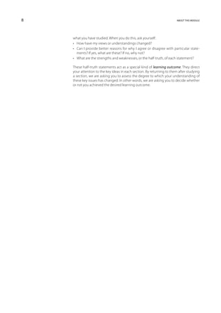 8                                                                       about this module




    what you have studied. When you do this, ask yourself:
    •	 How have my views or understandings changed?
    •	 Can I provide better reasons for why I agree or disagree with particular state-
       ments? If yes, what are these? If no, why not?
    •	 What are the strengths and weaknesses, or the half-truth, of each statement?

    These half-truth statements act as a special kind of learning outcome. They direct
    your attention to the key ideas in each section. By returning to them after studying
    a section, we are asking you to assess the degree to which your understanding of
    these key issues has changed. In other words, we are asking you to decide whether
    or not you achieved the desired learning outcome.
 