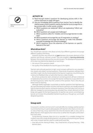 170                                                                                  how can teachers structure learning?




                                  Activity 50
                                  1	 Read through Harlen’s questions for developing process skills in the
                                     science classroom on page 169 again.
                                  2	 Use your knowledge about questions from Section Two to identify the
 Spend about an hour on this         relative power of each question used by the teacher to encourage the six
 activity.                           key process skills. In other words, consider:
                                  	 a	 Which questions are relational? Which are explanatory? Which are
                                        evaluative?
                                  	 b	 Which questions set up gaps and challenges?
                                  	 c	 Which questions allow for mistakes and encourage learners to take
                                        risks?
                                  	 d	 Which questions encourage the use of imagination or analogy?
                                  	 e	 Which questions encourage the learners to make links between
                                        everyday knowledge and school knowledge?
                                  	 f	 Which questions focus the attention of the learners on specific
                                        features of the task?

                               What did we think?
                               You should have noticed in the above activity how different questions encourage
                               different qualities of thinking.
                                  Questions by their very nature set up gaps between the known elements of the
                               question and the yet unknown answer. They also establish a learning relationship
                               between the one who asks and the one who answers. The developmental potential
                               of this learning relationship depends on two things:
                               •	 the nature of the questions asked;
                               •	 the quality of the feedback the teacher gives to the replies.

                               Teachers who only ask questions to get correct answers will tend to use unproduc-
                               tive, closed, and subject-centred questions. These kinds of questions will give them
                               very little insight into the thinking behind the learners’ responses, thus limiting the
                               constructive feedback they can give when learners make mistakes.
                                  By contrast, productive, open, and person-centred questions all have a relational
                               or explanatory focus and so encourage the teacher and learners to pay attention to
                               the learning process rather than the content of the question. That is why they are
                               better tools for teaching.
                                  Although Harlen’s examples concentrate on teacher questions that help learning,
                               we have illustrated with earlier activities that learner questions are equally powerful
                               tools for learning. Both teacher and learner questions have their place and can be an
                               effective strategy for promoting learning, provided they contain elements of chal-
                               lenge and support for the learning process. As teachers we cannot control learning,
                               but we can increase the probability that learning will occur through our use of well-
                               designed questions.



                               Group work
                               Group work is another common and, if used well, effective strategy used by teachers
                               to promote learning. It is particularly popular with teachers who share a constructiv-
                               ist view of learning. Group work limits the time the teacher talks in class, and so
                               allows learners more opportunity to be active, to clarify their thoughts, and to learn
                               from each other.
                                  Group learning, however, does not occur naturally. It is a complex strategy that
                               involves more than simply dividing learners into groups and presenting each group
                               with a task. Instead, teachers need to understand issues like:
                               •	 how talk and the sharing of ideas – key characteristics of group learning – help
                                  learners learn;
 