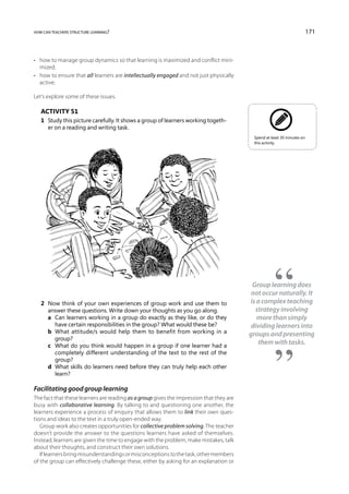 how can teachers structure learning?                                                                                     171



•	 how to manage group dynamics so that learning is maximized and conflict mini-
   mized;
•	 how to ensure that all learners are intellectually engaged and not just physically
   active.

Let’s explore some of these issues.

   Activity 51
   1	 Study this picture carefully. It shows a group of learners working togeth-
      er on a reading and writing task.
                                                                                          Spend at least 30 minutes on
                                                                                          this activity.




                                                                                          Group learning does
                                                                                          not occur naturally. It
   2	 Now think of your own experiences of group work and use them to                    is a complex teaching
      answer these questions. Write down your thoughts as you go along.                    strategy involving
   	 a	Can learners working in a group do exactly as they like, or do they                 more than simply
        have certain responsibilities in the group? What would these be?                  dividing learners into
   	 b	What attitude/s would help them to benefit from working in a                     groups and presenting
        group?
   	 c	What do you think would happen in a group if one learner had a
                                                                                            them with tasks.
        completely different understanding of the text to the rest of the
        group?
   	 d	What skills do learners need before they can truly help each other
        learn?

Facilitating good group learning
The fact that these learners are reading as a group gives the impression that they are
busy with collaborative learning. By talking to and questioning one another, the
learners experience a process of enquiry that allows them to link their own ques-
tions and ideas to the text in a truly open-ended way.
   Group work also creates opportunities for collective problem solving. The teacher
doesn’t provide the answer to the questions learners have asked of themselves.
Instead, learners are given the time to engage with the problem, make mistakes, talk
about their thoughts, and construct their own solutions.
   If learners bring misunderstandings or misconceptions to the task, other members
of the group can effectively challenge these, either by asking for an explanation or
 