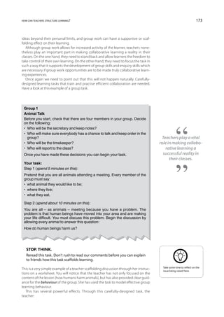 how can teachers structure learning?                                                                                    173



ideas beyond their personal limits, and group work can have a supportive or scaf-
folding effect on their learning.
   Although group work allows for increased activity of the learner, teachers none-
theless play an important part in making collaborative learning a reality in their
classes. On the one hand, they need to stand back and allow learners the freedom to
take control of their own learning. On the other hand, they need to focus the task in
such a way that it supports the development of group skills and enquiry skills which
are necessary if group work opportunities are to be made truly collaborative learn-
ing experiences.
   Once again we need to point out that this will not happen naturally. Carefully-
designed learning tasks that train and practise efficient collaboration are needed.
Have a look at this example of a group task.




 Group 1
 Animal Talk
 Before you start, check that there are four members in your group. Decide
 on the following:
 •  Who will be the secretary and keep notes?
 • Who will make sure everybody has a chance to talk and keep order in the
    group?                                                                                Teachers play a vital
 •  Who will be the timekeeper?                                                          role in making collabo-
 •  Who will report to the class?                                                           rative learning a
 Once you have made these decisions you can begin your task.                               successful reality in
                                                                                               their classes.
 Your task:
 Step 1 (spend 5 minutes on this):
 Pretend that you are all animals attending a meeting. Every member of the
 group must say:
 •  what animal they would like to be;
 •  where they live;
 •  what they eat.

 Step 2 (spend about 10 minutes on this):
 You are all – as animals – meeting because you have a problem. The
 problem is that human beings have moved into your area and are making
 your life difficult. You must discuss this problem. Begin the discussion by
 allowing every animal to answer this question:
 How do human beings harm us?




   Stop. Think.
   Reread this task. Don’t rush to read our comments before you can explain
   to friends how this task scaffolds learning.
                                                                                           Take some time to reflect on the
This is a very simple example of a teacher scaffolding discussion through her instruc-     issue being raised here.
tions on a worksheet. You will notice that the teacher has not only focused on the
content of the lesson (how humans harm animals), but has also provided clear guid-
ance for the behaviour of the group. She has used the task to model effective group
learning behaviour.
   This has several powerful effects. Through this carefully-designed task, the
teacher:
 