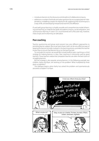 174                                                           how can teachers structure learning?




      •	 introduces learners to the discourse and discipline of collaborative enquiry;
      •	 addresses a number of attitude and value questions by encouraging learner inde-
         pendence, modelling a respect for dignity for all, suggesting that social enquiry is
         a way of life, and developing interpersonal warmth and affiliation.

      If used well, group learning is a highly versatile and comprehensive model of learn-
      ing and teaching, as it blends the goals of academic enquiry, social integration, and
      social process learning. If used in an unconstrained and unfocused way, however,
      chaos erupts and no learning can take place.



      Peer coaching
      Teacher questioning and group work present two very different approaches to
      providing learner support. But as we have shown, both can be very effective ways of
      keeping the learners actively involved in the learning process, provided the teacher
      knows how to ensure that learners focus on the learning task.
         To conclude this section we would like to look briefly at peer coaching as a third
      strategy for helping learners in class. Peer coaching is commonly used by good
      teachers. These teachers realize that competent learners are often the best tutors of
      struggling learners.
         But the strategy is also popular among learners. In the following example two
      children, Kathy and Ryan, are working on the problem ‘What multiplied by three
      gives us eighteen?’
         The dialogue begins when Kathy has solved the problem and spontaneously
      proceeds to explain it to Ryan.




                                                    I tried sixes. What’s three plus three?




                                                                                           Six.


          What’s six plus six?        Okay, six plus six is twelve. Thirteen, fourteen, fifteen,
                                                   sixteen, seventeen, eighteen.
 