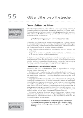 5.5                                 OBE and the role of the teacher

                                    Teachers: facilitators not deliverers
See the National Department
                                    When the Department of Education called for a new way of looking at learners, it
of Education, Curriculum 2005       spoke simultaneously of ‘a new way of looking at teachers’ in the context of OBE.
Orientation Programme (Media        Traditionally, teachers had been considered to be deliverers of learning, whereas in
in Education Trust, poster 5d
and resource 3.1., 1997) for
                                    OBE teachers were facilitators of learning. According to the national Department of
more detail about this new          Education teachers should now be:
identity for teachers.

                                          ‘guides for the learning process, and not transmitters of knowledge’.

                                    This general idea of teaching has gained respectability all over the world. Learning
                                    is understood to be much more meaningful when learners are allowed to experi-
                                    ment and reconstruct on their own rather than merely listen to the teacher lectur-
                                    ing. It follows that the teacher should, in any learning situation:
                                    •	 assess the children’s present levels of understanding and their strengths and
                                       weaknesses;
                                    •	 design activities and learning tasks that give learners the opportunity to commu-
                                       nicate with each other, to argue and debate issues.

                                    In this framework, teaching is regarded as the work of presenting learners with inter-
                                    esting learning materials, evocative learning situations, and learning tasks that allow
                                    them to discover new knowledge for themselves. The teacher’s role during the
                                    learning process is that of guiding and managing the learning process.

                                    The debate about teachers-as-facilitators
                                    This notion of teaching as facilitation has led to an important debate amongst
                                    teachers in South African schools.
                                       On the one hand, many believe that outcomes-based education requires that
                                    learners be entirely free to learn in whatever way they choose. In this view, teaching
                                    becomes, to recall the words of Carl Rogers, a relatively unimportant and vastly
                                    overrated activity.
                                       The proponents of this view argue that formal instruction should no longer play
                                    a direct role in the learning process. It is also assumed that teacher talk always leads
                                    to passive learning. As a consequence, neither formal instruction nor teacher talk are
                                    regarded as acceptable by these educators. Teachers are no longer considered to
                                    have a central part to play in learning. Instead, they now play a background role of
                                    organizing and setting up appropriate learning environments. Self-motivated learn-
                                    ing, they argue, arises in activity-based learning, group work, content that links with
                                    everyday life, and through practical involvement with the community.
                                       On the other hand, others argue that teacher instruction and the active media-
                                    tion of knowledge by teachers remain part of good OBE practices. They argue that
                                    while the notion of ‘facilitation’ is important, it is only one facet of the work of a
                                    teacher. One teacher put it as follows:

                                          ‘To my mind, reducing the teacher to a facilitator greatly oversimplifies
                                          the complex roles that most teachers play every day – sometimes facili-
This quote is from E. Potenza,            tating, sometimes mediating, and sometimes doing a bit of good old
‘Outcomes-based education:
will it benefit our children?’ in
                                          teaching.’
Fairlady (21 January 1998),
p. 51.
 
