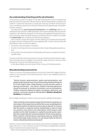 how can teachers structure learning?                                                                                      177



Our understanding of teaching and the role of teachers
In this section, our focus has been on the role of the teacher in structuring learning
experiences for the classroom. We saw that the relationship between a teacher and
a learner is vital to the classroom. It creates the necessary condition for learning to
occur, namely the experience on the part of the learner of a gap between the known
and the unknown.
   Concepts like the zone of proximal development and scaffolding helped us to
understand how teachers challenge learners with new knowledge. We also saw the
important role of teacher questions in informing and supplementing learner ques-
tions. It became clear that while teachers cannot learn for their students, they play
an indispensable role in making sure that learning happens.
   From a broad constructivist point of view, teachers are actively and necessarily
involved in the kind of learning that is envisaged by OBE. In order to do this they will
play different roles, as Potenza suggests.
•	 Sometimes they will explain or question.
•	 At other times they will construct good activities or tasks that guide group discus-
   sion.
•	 And at other times they will work individually with learners to explain their learn-
   ing difficulties.

Common to all these actions by teachers, though, is the fact that the teacher under-
stands that learning must happen in the learners’ heads, and she or he acts so that
the learners’ minds are activated and this occurs.
   In the above debate, we come down firmly in favour of the latter position.


Misunderstanding constructivism
There is a common misunderstanding of constructivist views that suggests that the
teacher is not necessary to the learning process. Here is one sweeping version of
such a mistake:

      ‘Teacher lectures, demonstrations, audio-visual presentations, and
      programmed interactions are some of the teaching methods that do not
                                                                                             You will find this statement in
      fit in with Piaget’s ideas. Piaget believes in active discovery within a               Gauteng Department of
      learning environment – the schools. Children’s learning experiences                    Education, Theories of Teaching
      should be planned to facilitate assimilation and accommodation.                        and Learning Facilitator Guide
                                                                                             (Johannesburg, 1999), p. 15.
      Children should be allowed to explore, manipulate, experience, and
      question. Instruction should be individualized. Teachers should just
      facilitate [our emphasis].’

But as Piaget himself puts it when he discusses ‘active methods of education’:

      ‘[there is] the fear (and sometimes hope) that the teacher would have no
      role to play in these experiments and that their success would depend on
                                                                                             See J. Piaget, To Understand is
      leaving the students entirely free to work or play as they will. It is obvious         to Invent (New York, Grossman,
      that the teacher as organizer remains indispensable in order to create                 1978), p. 16.
      the situations and construct the initial devices which present useful
      problems to the child. Secondly, he is needed to provide counter-exam-
      ples that compel reflection and reconsideration of over-hasty solutions.
      What is desired is that the teacher cease being a lecturer, satisfied with
      transmitting ready-made solutions; his role should rather be that of a
      mentor stimulating initiative and research.’

If there is a sense in which Piaget can be said to view teachers as facilitators of knowl-
edge, then this is it. From the point of view of the theory of equilibration, teachers
have an important role to play in learning.
    When we bring Vygotsky’s ideas into play alongside those of Piaget, then it is clear
 