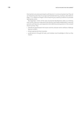 178                                                        how can teachers structure learning?




      that teachers are active participants with learners in constructing learning. They set
      up interesting tasks that encourage and facilitate learning, exactly as described on
      page 177 in relation to Piaget’s view of teaching, by creating conditions to provoke
      appropriate action.
         But Vygotsky’s notion of the zone of proximal development takes our thinking
      even further. Now we understand that teachers participate deliberately in learning
      activities with learners, and respond to their dilemmas and questions in the context
      of joint activity. They:
      •	 identify the gap between the known and the unknown which will best challenge
         learners to learn;
      •	 design appropriate learning tasks;
      •	 guide learners through the tasks, and mediate new knowledge to them as they
         need it.
 