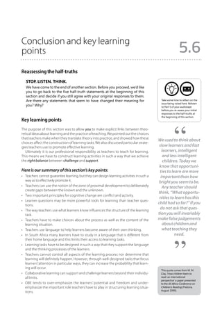 Conclusion and key learning
points                                                                                                       5.6
Reassessing the half-truths
   Stop. Listen. Think.
   We have come to the end of another section. Before you proceed, we’d like
   you to go back to the five half-truth statements at the beginning of this
   section and decide if you still agree with your original responses to them.
   Are there any statements that seem to have changed their meaning for                      Take some time to reflect on the
                                                                                             issue being raised here. Relisten
   you? Why?                                                                                 to Part 5 of your audiotape
                                                                                             before you re-assess your initial
                                                                                             responses to the half-truths at
                                                                                             the beginning of this section.
Key learning points
The purpose of this section was to allow you to make explicit links between theo-
retical ideas about learning and the practice of teaching. We pointed out the choices
that teachers make when they translate theory into practice, and showed how these
                                                                                           We used to think about
choices affect the construction of learning tasks. We also discussed particular strate-
gies teachers use to promote effective learning.                                            slow learners and fast
   Ultimately it is our professional responsibility as teachers to teach for learning.        learners, intelligent
This means we have to construct learning activities in such a way that we achieve              and less intelligent
the right balance between challenge and support.                                               children. Today we
                                                                                            know that opportuni-
Here is our summary of this section’s key points:                                           ties to learn are more
•	 Teachers cannot guarantee learning, but they can design learning activities in such a     important than how
   way as to effectively promote it.                                                        bright you seem to be.
•	 Teachers can use the notion of the zone of proximal development to deliberately            Any teacher should
   create gaps between the known and the unknown.
                                                                                           think, “What opportu-
•	 Two important principles for cognitive change are conflict and activity.
                                                                                            nities to learn has this
•	 Learner questions may be more powerful tools for learning than teacher ques-
   tions.
                                                                                           child had so far?” If you
•	 The way teachers use what learners know influences the structure of the learning
                                                                                            do not ask that ques-
   task.                                                                                   tion you will invariably
•	 Teachers have to make choices about the process as well as the content of the           make false judgements
   learning situation.                                                                        about children and
•	 Teachers use language to help learners become aware of their own thinking.                 what teaching they
•	 In South Africa many learners have to study in a language that is different from                   need.
   their home language and this limits their access to learning tasks.
•	 Learning tasks have to be designed in such a way that they support the language
   and the thinking processes of the learners.
•	 Teachers cannot control all aspects of the learning process nor determine that
   learning will definitely happen. However, through well-designed tasks that focus
   learners’ attention in particular ways, they can increase the probability that learn-
   ing will occur.
                                                                                            This quote comes from M. M.
•	 Collaborative learning can support and challenge learners beyond their individu-         Clay, ‘How children learn to
   al limits.                                                                               read: an international
                                                                                            perspective’ a paper presented
•	 OBE tends to over-emphasize the learners’ potential and freedom and under-               to the All Africa Conference on
   emphasize the important role teachers have to play in structuring learning situa-        Children’s Reading (Pretoria,
                                                                                            August 1999).
   tions.
 