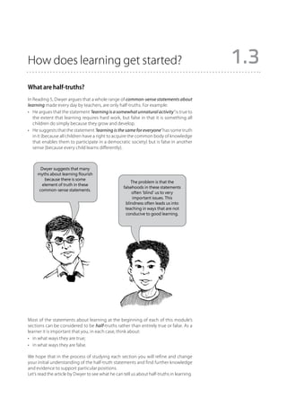 How does learning get started?                                                              1.3
What are half-truths?
In Reading 5, Dwyer argues that a whole range of common-sense statements about
learning made every day by teachers, are only half-truths. For example:
•	 He argues that the statement ‘learning is a somewhat unnatural activity’ is true to
   the extent that learning requires hard work, but false in that it is something all
   children do simply because they grow and develop.
•	 He suggests that the statement ‘learning is the same for everyone’ has some truth
   in it (because all children have a right to acquire the common body of knowledge
   that enables them to participate in a democratic society) but is false in another
   sense (because every child learns differently).



      Dwyer suggests that many
     myths about learning flourish
        because there is some
                                                       The problem is that the
       element of truth in these
                                                   falsehoods in these statements
     common-sense statements.
                                                        often ‘blind’ us to very
                                                        important issues. This
                                                    blindness often leads us into
                                                    teaching in ways that are not
                                                    conducive to good learning.




Most of the statements about learning at the beginning of each of this module’s
sections can be considered to be half-truths rather than entirely true or false. As a
learner it is important that you, in each case, think about:
•	 in what ways they are true;
•	 in what ways they are false.

We hope that in the process of studying each section you will refine and change
your initial understanding of the half-truth statements and find further knowledge
and evidence to support particular positions.
Let’s read the article by Dwyer to see what he can tell us about half-truths in learning.
 