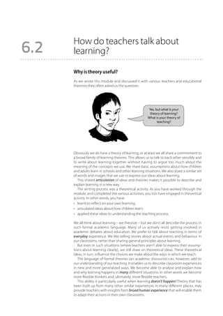 How do teachers talk about
6.2   learning?

      Why is theory useful?
      As we wrote this module and discussed it with various teachers and educational
      theorists they often asked us the question:




                                                       Yes, but what is your
                                                        theory of learning?
                                                       What is your theory of
                                                             teaching?




      Obviously we do have a theory of learning, or at least we all share a commitment to
      a broad family of learning theories. This allows us to talk to each other sensibly and
      to write about learning together without having to argue too much about the
      meaning of the concepts we use. We share basic assumptions about how children
      and adults learn in schools and other learning situations. We also share a similar set
      of words and images that we use to express our ideas about learning.
         This shared articulation of ideas and theories makes it possible to describe and
      explain learning in a new way.
         The writing process was a theoretical activity. As you have worked through the
      module, and completed the various activities, you too have engaged in theoretical
      activity. In other words, you have:
      •	 learnt to reflect on your own learning;
      •	 articulated ideas about how children learn;
      •	 applied these ideas to understanding the teaching process.

      We all think about learning – we theorize – but we don’t all describe the process in
      such formal academic language. Many of us actively resist getting involved in
      academic debates about education. We prefer to talk about teaching in terms of
      everyday experience. We like telling stories about actual events and behaviour in
      our classrooms, rather than sharing general principles about learning.
         But even in such situations (where teachers aren’t able to express their assump-
      tions about learning clearly), we still draw on theoretical ideas. These theoretical
      ideas, in turn, influence the choices we make about the ways in which we teach.
         The language of formal theories (an academic discourse) can, however, add to
      our understanding of our teaching. It enables us to describe classroom experiences
      in new and more generalized ways. We become able to analyse and explain how
      and why learning happens in many different situations. In other words we become
      more flexible thinkers and, ultimately, more flexible teachers.
         This ability is particularly useful when learning doesn’t happen! Theory that has
      been built up from many other similar experiences in many different places, may
      provide teachers with insights from broad human experience that will enable them
      to adapt their actions in their own classrooms.
 