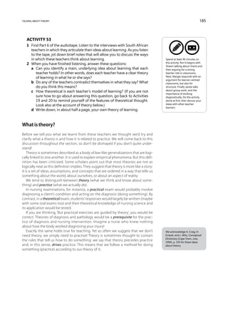 talking about theory                                                                                                      185



   Activity 53
   1	 Find Part 6 of the audiotape. Listen to the interviews with South African
      teachers in which they articulate their ideas about learning. As you listen
      to the tape, jot down brief notes that will allow you to discuss the ways
      in which these teachers think about learning.                                         Spend at least 40 minutes on
                                                                                            this activity. Part 6 begins with
   2	 When you have finished listening, answer these questions:
                                                                                            Shawn talking about charts and
   	 a	 Can you identify a main, underlying idea about learning that each                  then arguing for a strong
         teacher holds? In other words, does each teacher have a clear theory               teacher role in classrooms.
         of learning in what he or she says?                                                Next, Margie responds with an
                                                                                            argument for learner-centred
   	 b	 any of the teachers contradict themselves in what they say? What
         Do                                                                                 classrooms, but also for
         do you think this means?                                                           structure. Finally Jackie talks
   	 c	 How theoretical is each teacher’s model of learning? (If you are not               about group work, and the
                                                                                            importance of working
         sure how to go about answering this question, go back to Activities                diagnostically. Do the activity
         19 and 20 to remind yourself of the features of theoretical thought.               alone at first, then discuss your
         Look also at the account of theory below.)                                         ideas with other teacher-
                                                                                            learners.
   	 d	 Write down, in about half a page, your own theory of learning.



What is theory?
Before we tell you what we learnt from these teachers we thought we’d try and
clarify what a theory is and how it is related to practice. We will come back to this
discussion throughout the section, so don’t be dismayed if you don’t quite under-
stand!
    Theory is sometimes described as a body of law-like generalizations that are logi-
cally linked to one another. It is used to explain empirical phenomena. But this defi-
nition has been criticized. Some scholars point out that most theories are not as
logically neat as this definition implies. They suggest that theory is more like a story:
it is a set of ideas, assumptions, and concepts that are ordered in a way that tells us
something about the world, about ourselves, or about an aspect of reality.
    We tend to distinguish between theory (what we think and know about some-
thing) and practice (what we actually do).
    In nursing examinations, for instance, a practical exam would probably involve
diagnosing a client’s condition and acting on the diagnosis (doing something). By
contrast, in a theoretical exam, students’ responses would largely be written (maybe
with some oral exams too) and their theoretical knowledge of nursing science and
its application would be tested.
    If you are thinking, ‘But practical exercises are guided by theory’, you would be
correct. Theories of diagnosis and pathology would be a prerequisite for the prac-
tice of diagnosis and nursing intervention. Imagine a nurse who knew nothing
about how the body worked diagnosing your injury!
    Exactly the same holds true for teaching. Yet so often we suggest that we don’t         We acknowledge A. Craig, H.
need theory, we simply need to practise! Theory is sometimes thought to contain             Griesel, and L. Witz, Conceptual
                                                                                            Dictionary (Cape Town, Juta,
the rules that tell us how to do something: we say that theory precedes practice            1994), p. 193 for these ideas
and, in this sense, drives practice. This means that we follow a method for doing           about theory.
something (practice) according to our theory of it.
 