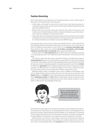 186                                                                             talking about theory




      Teachers theorizing
      Each of the teachers you listened to on the tape provides us with a wide range of
      descriptions of what they do in the classroom:
      •	 Shawn takes us through his reasons for using charts to get learning going, his
         methods for group-work sessions, and his teaching of the ideas of lateral-thinking
         specialist, Edward de Bono.
      •	 Margie talks with conviction about the need for clear rules in discussions, the
         importance of children feeling confident, of experiential learning, and the impor-
         tance of prior knowledge in any learning activity.
      •	 Jackie talks about the weaknesses of group work and the interventions she makes
         to help learners overcome these limitations. She also explains what sparks a learn-
         er’s interest and how much children can know at different ages.

      Each teacher gives us an account of what has worked for them in their classrooms,
      and therefore of what they believe about learning. But did you notice that none of
      them link different observations to each other in any conscious and explicit way?
      None of them talk in terms of a unified ‘set of ideas, assumptions, and concepts,
      ordered in a way that tells us something’ about teaching and learning.
          Instead, they share their experiences about ‘what works’ and talk about teaching
      in an everyday discourse. Their reflections aren’t theoretical in the full sense of the
      word.
          This doesn’t mean that they aren’t important! Teachers articulate their ideas as
      shared experience all the time, and they learn a great deal from each other by doing
      so. However, the problem with this kind of talk about learning and teaching is that it
      remains very close to individual people’s immediate experiences, and is thus limited.
      It is difficult to generalize from immediate experience to other contexts that may be
      similar to it or different from it in important respects. This is why it is difficult to iden-
      tify a clear theory at the centre of what each of these teachers has to say.
          Although Jackie, Shawn, and Margie come across as different personalities, each
      with a range of ideas about teaching, they do not come across as teachers with
      clearly different (or clearly the same) views about learning. We don’t hear discussion
      of an underlying concept that links different observations about teaching to each
      other, or to the observations about learning that other teachers make, or to any
      wider, unified system of knowledge of learning.




                                                         This isn’t unusual. Teachers are
                                                          often so busy that they don’t
                                                           stand back and attempt to
                                                         reflect on (in a theoretical way)
                                                         what they are doing in practice.




      Formal theories about learning and teaching provide us with a distance from partic-
      ular experiences that allows us to develop general reasons and explanations for
      what we are doing. They provide the tool that allows us to stand back. This general
      level of analysis provides a more informed basis from which to interpret and respond
      to new problems encountered in our experience (and the experience of others).
         When teachers use theory to think about what they are doing, they distance
      themselves from their practices. Theory helps us to sharpen distinctions and there-
      fore critical understanding. When we articulate learning in theoretical terms, we
 