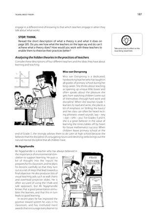talking about theory                                                                                                  187



engage in a different kind of knowing to that which teachers engage in when they
talk about ‘what works’.

   Stop. Think.
   Reread the short description of what a theory is and what it does on
   page 185. Do you see how what the teachers on the tape say and do can’t
   achieve what a theory does? How would you work with these teachers to                 Take some time to reflect on the
   enable them to theorize their practices better?                                       issue being raised here.


Analysing the hidden theories in the practices of teachers
Consider these descriptions of four different teachers and the ideas they have about
learning and teaching:

                                             Miss van Oorsprong
                                              Miss van Oorsprong is a dedicated,
                                              hardworking teacher who has taught in
                                              all grades of primary school during her
                                              long career. She thinks about teaching
                                              as ‘opening up unique little boxes’ and
                                              often speaks about the pleasure she
                                              gets from watching children ‘come out
                                              of themselves through hard work and
                                              discipline’. When she teaches Grade 1
                                              learners to read and write, she places a
                                              lot of emphasis on ‘drilling the basics’
                                              and her class can often be heard recit-
                                              ing phonetic vowel sounds, ‘aay – eey
                                              – eye – ohh – you’. For Grades 3 and 4,
                                              she is a great believer in the value of
                                              learning the times-tables off by heart
                                              for future mathematics success. When
                                              children leave primary school at the
end of Grade 7, she strongly advises them to do Latin at high school because she
believes that the discipline of conjugating nouns and declining verbs brings out the
natural mental discipline that all children have.

Mr Ngaphandle
Mr Ngaphandle is a teacher who has always believed in
the importance of environmental stim-
ulation to support learning. He puts a
lot of thought into the ‘inputs’ he
prepares for his classroom, and he plans
his lessons carefully so that they turn
out as a set of steps that lead towards a
final objective. He also produces lots of
visual teaching aids such as wall charts
and overhead projector slides. He is
often accused of using the ‘chalk and
talk’ approach, but Mr Ngaphandle
knows that a good presentation stimu-
lates the learners, and that this in turn
leads to good learning.
   In recent years he has improved the
positive reward system he uses in his
classroom, and has instituted merit
awards that encourage every learner to
 