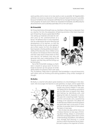 188                                                                      talking about theory




      work quickly and to move on to new work as soon as possible. Mr Ngaphandle’s
      ambition is to move to a classroom in which computer-based instruction is possible,
      because he believes that computers will help him to manage the learning environ-
      ment properly. He wants each child to be rewarded immediately and efficiently for
      all achievements and to develop optimally at his or her own pace.

      Mr Primechild
      Mr Primechild thinks of himself more as a facilitator of learning in a classroom than
      as a teacher. For him, the preparation of learning activities is the most important
      part of teaching. He puts a great deal of effort
      into setting up materials and tasks for chil-
      dren prior to the commencement of a
      lesson. He believes that it is very important
      that he understands the prior learning and
      development of his learners, so that the
      learning activities he sets up are appropri-
      ate to their needs. For him, the design of
      learning tasks is the key professional respon-
      sibility of the educator. Once children arrive
      for a lesson, he introduces them to the tasks,
      and then steps back to leave them to their
      own devices. He believes that they will
      generate their own understanding of the
      situation and that they will find things out
      by themselves.
         Part of Mr Primechild’s strategy as a facili-
      tator is based on group work. He tries to
      break his learners up into groups of similar
      ability before he presents them with tasks.
      This, he believes, helps them to generate new knowledge in natural interactions
      with others who are thinking and solving problems using similar strategies of
      thought.

      Ms Buthu
      Ms Buthu is a teacher who places great emphasis on critical dialogue in her class-
      room. She encourages her learners to ask questions, to argue, and to speak their
                                            minds on all issues under study. When she
                                             taught very young children in the past,
                                             she relied a lot on storytelling, and tried to
                                             get the little ones to express their ideas
              ??
                                             and feelings by identifying with, and
                                             playing the roles of, characters in stories.
                                             This year she is teaching Grade 7 learners
                                             and she consciously uses a questioning
                                             strategy in her classroom. This allows her
                                             to identify how children are thinking about
                                             any particular topic at any point in time,
                                             and also to provoke them to think about
                                             the topics in new ways.
                                                Part of what she does all the time is to
                                             introduce learners to new ways of think-
                                             ing about things, always in conversation
                                             with them and always within their current
                                             understandings of problems. She believes
                                             very strongly that learning is a social
                                             process in which the teacher has an impor-
                                            tant part to play as the organizer of frame-
 