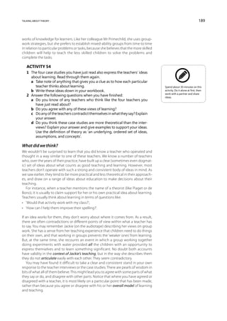 talking about theory                                                                                                       189



works of knowledge for learners. Like her colleague Mr Primechild, she uses group-
work strategies, but she prefers to establish mixed-ability groups from time to time
in relation to particular problems or tasks, because she believes that the more skilled
children will help to teach the less skilled children to solve the problems and
complete the tasks.

   Activity 54
   1	 The four case studies you have just read also express the teachers’ ideas
      about learning. Read through them again.
   	 a	Take note of anything that gives you a clue as to how each particular
        teacher thinks about learning.                                                    Spend about 30 minutes on this
   	 b	Write these ideas down in your workbook.                                          activity. Do it alone at first, then
                                                                                          work with a partner and share
   2	 Answer the following questions when you have finished:                              ideas.
   	 a	 you know of any teachers who think like the four teachers you
        Do
        have just read about?
   	 b	 Do you agree with any of these views of learning?
   	 c	 any of the teachers contradict themselves in what they say? Explain
        Do
        your answer.
   	 d	 you think these case studies are more theoretical than the inter-
        Do
        views? Explain your answer and give examples to support your ideas.
        Use the definition of theory as ‘an underlying, ordered set of ideas,
        assumptions, and concepts’.

What did we think?
We wouldn’t be surprised to learn that you did know a teacher who operated and
thought in a way similar to one of these teachers. We know a number of teachers
who, over the years of their practice, have built up a clear (sometimes even dogmat-
ic) set of ideas about what counts as good teaching and learning. However, most
teachers don’t operate with such a strong and consistent body of ideas in mind. As
we saw earlier, they tend to be more practical and less theoretical in their approach-
es, and draw on a range of ideas about education to make decisions about their
teaching.
   For instance, when a teacher mentions the name of a theorist (like Piaget or de
Bono), it is usually to claim support for her or his own practical idea about learning.
Teachers usually think about learning in terms of questions like:
•	 ‘Would that activity work with my class?’;
•	 ‘How can I help them improve their spelling?’.

If an idea works for them, they don’t worry about where it comes from. As a result,
there are often contradictions or different points of view within what a teacher has
to say. You may remember Jackie (on the audiotape) describing her views on group
work. She has a sense from her teaching experience that children need to do things
on their own, and that working in groups prevents the ‘weaker ones’ from learning.
But, at the same time, she recounts an event in which a group working together
doing experiments with water provided all the children with an opportunity to
express themselves and to learn something significant. No doubt both accounts
have validity in the context of Jackie’s teaching, but in the way she describes them
they do not articulate easily with each other. They seem contradictory.
   You may have found it difficult to take a clear and consistent stand in your own
response to the teacher interviews or the case studies. There are pearls of wisdom in
bits of what all of them believe. This might lead you to agree with some parts of what
they say or do, and disagree with other parts. Notice that where you have agreed or
disagreed with a teacher, it is most likely on a particular point that has been made,
rather than because you agree or disagree with his or her overall model of learning
and teaching.
 
