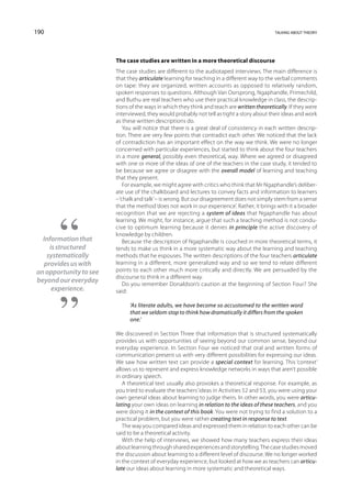 190                                                                                         talking about theory




                        The case studies are written in a more theoretical discourse
                        The case studies are different to the audiotaped interviews. The main difference is
                        that they articulate learning for teaching in a different way to the verbal comments
                        on tape: they are organized, written accounts as opposed to relatively random,
                        spoken responses to questions. Although Van Oorsprong, Ngaphandle, Primechild,
                        and Buthu are real teachers who use their practical knowledge in class, the descrip-
                        tions of the ways in which they think and teach are written theoretically. If they were
                        interviewed, they would probably not tell as tight a story about their ideas and work
                        as these written descriptions do.
                            You will notice that there is a great deal of consistency in each written descrip-
                        tion. There are very few points that contradict each other. We noticed that the lack
                        of contradiction has an important effect on the way we think. We were no longer
                        concerned with particular experiences, but started to think about the four teachers
                        in a more general, possibly even theoretical, way. Where we agreed or disagreed
                        with one or more of the ideas of one of the teachers in the case study, it tended to
                        be because we agree or disagree with the overall model of learning and teaching
                        that they present.
                            For example, we might agree with critics who think that Mr Ngaphandle’s deliber-
                        ate use of the chalkboard and lectures to convey facts and information to learners
                        – ‘chalk and talk’ – is wrong. But our disagreement does not simply stem from a sense
                        that the method ‘does not work in our experience’. Rather, it brings with it a broader
                        recognition that we are rejecting a system of ideas that Ngaphandle has about
                        learning. We might, for instance, argue that such a teaching method is not condu-
                        cive to optimum learning because it denies in principle the active discovery of
                        knowledge by children.
  Information that          Because the description of Ngaphandle is couched in more theoretical terms, it
     is structured      tends to make us think in a more systematic way about the learning and teaching
    systematically      methods that he espouses. The written descriptions of the four teachers articulate
   provides us with     learning in a different, more generalized way and so we tend to relate different
an opportunity to see   points to each other much more critically and directly. We are persuaded by the
                        discourse to think in a different way.
beyond our everyday         Do you remember Donaldson’s caution at the beginning of Section Four? She
      experience.       said:

                              ‘As literate adults, we have become so accustomed to the written word
                              that we seldom stop to think how dramatically it differs from the spoken
                              one.’

                        We discovered in Section Three that information that is structured systematically
                        provides us with opportunities of seeing beyond our common sense, beyond our
                        everyday experience. In Section Four we noticed that oral and written forms of
                        communication present us with very different possibilities for expressing our ideas.
                        We saw how written text can provide a special context for learning. This ‘context’
                        allows us to represent and express knowledge networks in ways that aren’t possible
                        in ordinary speech.
                           A theoretical text usually also provokes a theoretical response. For example, as
                        you tried to evaluate the teachers’ ideas in Activities 52 and 53, you were using your
                        own general ideas about learning to judge theirs. In other words, you were articu-
                        lating your own ideas on learning in relation to the ideas of these teachers, and you
                        were doing it in the context of this book. You were not trying to find a solution to a
                        practical problem, but you were rather creating text in response to text.
                           The way you compared ideas and expressed them in relation to each other can be
                        said to be a theoretical activity.
                           With the help of interviews, we showed how many teachers express their ideas
                        about learning through shared experiences and storytelling. The case studies moved
                        the discussion about learning to a different level of discourse. We no longer worked
                        in the context of everyday experience, but looked at how we as teachers can articu-
                        late our ideas about learning in more systematic and theoretical ways.
 