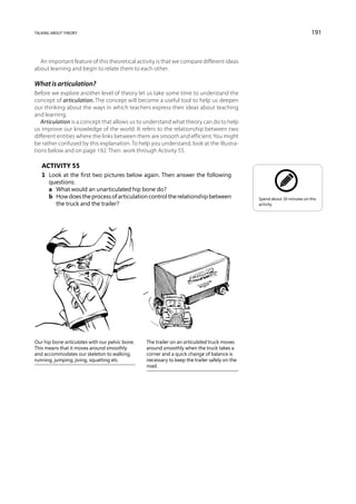 talking about theory                                                                                                      191



  An important feature of this theoretical activity is that we compare different ideas
about learning and begin to relate them to each other.

What is articulation?
Before we explore another level of theory let us take some time to understand the
concept of articulation. The concept will become a useful tool to help us deepen
our thinking about the ways in which teachers express their ideas about teaching
and learning.
   Articulation is a concept that allows us to understand what theory can do to help
us improve our knowledge of the world. It refers to the relationship between two
different entities where the links between them are smooth and efficient. You might
be rather confused by this explanation. To help you understand, look at the illustra-
tions below and on page 192. Then work through Activity 55.

   Activity 55
   1	 Look at the first two pictures below again. Then answer the following
      questions:
   	 a	 What would an unarticulated hip bone do?
   	 b	How does the process of articulation control the relationship between                  Spend about 30 minutes on this
        the truck and the trailer?                                                             activity.




Our hip bone articulates with our pelvic bone.   The trailer on an articulated truck moves
This means that it moves around smoothly         around smoothly when the truck takes a
and accommodates our skeleton to walking,        corner and a quick change of balance is
running, jumping, jiving, squatting etc.         necessary to keep the trailer safely on the
                                                 road.
 
