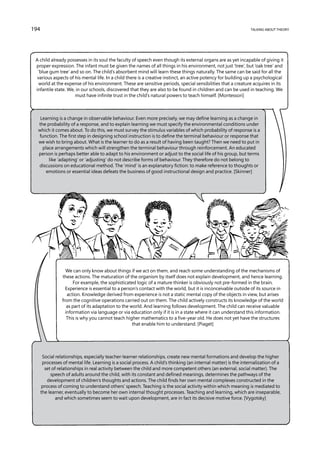 194                                                                                                               talking about theory




 A child already possesses in its soul the faculty of speech even though its external organs are as yet incapable of giving it
 proper expression. The infant must be given the names of all things in his environment, not just ‘tree’, but ‘oak tree’ and
  ‘blue gum tree’ and so on. The child’s absorbent mind will learn these things naturally. The same can be said for all the
  various aspects of his mental life. In a child there is a creative instinct, an active potency for building up a psychological
   world at the expense of his environment. These are sensitive periods, special sensibilities that a creature acquires in its
 infantile state. We, in our schools, discovered that they are also to be found in children and can be used in teaching. We
                     must have infinite trust in the child’s natural powers to teach himself. [Montessori]



   Learning is a change in observable behaviour. Even more precisely, we may define learning as a change in
  the probability of a response, and to explain learning we must specify the environmental conditions under
  which it comes about. To do this, we must survey the stimulus variables of which probability of response is a
  function. The first step in designing school instruction is to define the terminal behaviour or response that
  we wish to bring about. What is the learner to do as a result of having been taught? Then we need to put in
    place arrangements which will strengthen the terminal behaviour through reinforcement. An educated
  person is perhaps better able to adapt to his environment or adjust to the social life of his group, but terms
       like ‘adapting’ or ‘adjusting’ do not describe forms of behaviour. They therefore do not belong to
  discussions on educational method. The ‘mind’ is an explanatory fiction: to make reference to thoughts or
      emotions or essential ideas defeats the business of good instructional design and practice. [Skinner]




                   We can only know about things if we act on them, and reach some understanding of the mechanisms of
                 these actions. The maturation of the organism by itself does not explain development, and hence learning.
                       For example, the sophisticated logic of a mature thinker is obviously not pre-formed in the brain.
                   Experience is essential to a person’s contact with the world, but it is inconceivable outside of its source in
                    action. Knowledge derived from experience is not a static mental copy of the objects in view, but arises
                 from the cognitive operations carried out on them. The child actively constructs its knowledge of the world
                    as part of its adaptation to the world. And learning follows development. The child can receive valuable
                   information via language or via education only if it is in a state where it can understand this information.
                    This is why you cannot teach higher mathematics to a five-year old. He does not yet have the structures
                                                      that enable him to understand. [Piaget]




       Social relationships, especially teacher-learner relationships, create new mental formations and develop the higher
       processes of mental life. Learning is a social process. A child’s thinking (an internal matter) is the internalization of a
        set of relationships in real activity between the child and more competent others (an external, social matter). The
           speech of adults around the child, with its constant and defined meanings, determines the pathways of the
         development of children’s thoughts and actions. The child finds her own mental complexes constructed in the
      process of coming to understand others’ speech. Teaching is the social activity within which meaning is mediated to
      the learner, eventually to become her own internal thought processes. Teaching and learning, which are inseparable,
              and which sometimes seem to wait upon development, are in fact its decisive motive force. [Vygotsky]
 
