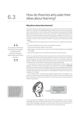 How do theorists articulate their
6.3                                ideas about learning?
                                   Why did we choose these theorists?
                                   One of the things you will quickly discover as you study to be a teacher is that there
                                   are far too many specific and detailed theories of learning for you to ever get to grips
                                   with in your lifetime. A visit to a library will reveal shelves and shelves full of books
                                   about teaching which draw in some way or another on models of learning. Very
                                   often you will choose books that deal with particular problems that you face in a
                                   classroom context, and even though you might find them useful, you will no doubt
                                   wonder at many of the theories of children, learning, and teaching that they
                                   support.
                                      The difficulties that we always face in the midst of such a wealth of information
                                   are:
                                   •	 How do we identify which are the most significant theories?
To understand theories             •	 How do all the theories relate to each other?
of learning, we need to            •	 Which books or articles do we choose to read in order to develop our knowledge
                                      of the field?
    understand the
                                   •	 How will they help us to be more effective teachers in the classroom?
  networks of knowl-
edge within which they             In short, to understand theories of learning we need to understand the networks of
        operate.                   knowledge within which they operate. We need to find our way into the systematic
                                   nature of theories of teaching and learning so that we can identify useful links
                                   between different ideas about learning. We also need to understand what theories
                                   of learning have to contribute to practising and improving teaching.
                                      In Activity 56 we chose to use the theories of Montessori, Skinner, Piaget, and
                                   Vygotsky. These four theorists are often put forward as the important formative
                                   theorists in the history of the psychology of learning. They are all important because
                                   their theories are the main ones that have originated or generated particular lines of
                                   thought about learning. They provide us with powerful concepts to articulate our
                                   experience in the field.
                                      As we will see later, considering the disputes between them has allowed us as
                                   authors to make critical choices amongst them. It might surprise you, however, that
                                   all four theories start with some version of a common question. It is the question of
                                   the learning paradox:




 You will have noticed that we                                                         How is it possible for
 also chose this question as our
                                                                                     those who do not know
 starting point in Sections One
 and Two, and we continued in                                                         something to come to
 other sections to explore how                                                              know it?
 schools, books, and teachers
 provide particular kinds of
 pathways to the unknown.



                                   Let us now look more deeply at how each theorist articulates his or her views of
                                   knowledge, learning, and teaching. Remember, in all cases they are trying to under-
                                   stand how knowledge originates in human beings. They want to know how it is
                                   possible for someone who doesn’t know to come to know something.
 