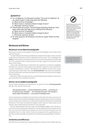 talking about theory                                                                                                         197



   Activity 57
   1	 Turn to Reading 1 by Montessori entitled ‘The secret of childhood’. As
      you read through it, make notes about the following:
   	 a	 What counts as ‘knowledge’?
   	 b	 What moves or motivates children to begin to learn?                                    Spend at least two hours on this
   	 c	 What does ‘teaching’ involve?                                                          activity. You might want to
                                                                                               break half-way. There is a lot of
   2	 Now find Skinner’s article, ‘The technology of teaching’, Reading 2. Once                reading to do. Keep in mind the
      again make notes that help you to understand the following:                              good reading tips we
   	 a	 What counts as ‘knowledge’?                                                            suggested earlier. As always, try
                                                                                               and think of how these ideas
   	 b	 What moves or motivates children to begin to learn?                                    impact on your practices as a
   	 c	 What does ‘teaching’ involve?                                                          teacher. After your reading and
   3	 On what questions do Montessori and Skinner agree? Where do they                         thinking, discuss these ideas
                                                                                               with fellow learners.
      disagree?



Montessori and Skinner
Montessori: we are born knowledgeable
Montessori’s answer to the problem of the origin of knowledge is very similar to that
given by Socrates.
   Socrates believed that the boy needed to be evoked to ‘remember’ certain universal
things about mathematics that he already knew from birth. This knowledge was                   Do you remember the story of
                                                                                               the slave boy in Section One? If
inborn (in other words, it existed at birth, prior to any kind of experience the boy had
                                                                                               not, turn back to page 10 and
of it). The questions that Socrates posed to the boy sought to bring these innate              reread it before you continue!
ideas to the surface.
   Look at the way Montessori emphasizes the importance of inborn knowledge.
She talks of an instinct to learn about our world that is ‘creative’ in the sense that it is
a power, inherited by us at birth. She believes that children are born with certain
universally-given ideas which she calls sensitive periods. Learning is the realization
of these innate ideas, and teaching (exposure to structured environments) triggers
off such learning.
   Montessori rejects the opposite view, namely that learning is based on impressions
we receive from the outside environment.

Skinner: we are made knowledgeable
Skinner clearly disagrees with Montessori. He quotes Socrates’ learning paradox
directly in his criticism of this view:

      ‘the slave boy echoed … a series of statements, and the … correctness of
      his behavior was mistaken … for “knowing the proof”. The mistake is
      easily made if one believes … such a proof is already known.’

Skinner clearly does not believe that we are born with ideas; that ideas are innate. He
believes that the teaching of knowledge involves bringing about a series of changes
in learner behaviour and that this is achieved through the reinforcement of desired
behaviours. This means that learning happens when teachers make careful use of
rewards, which they hand out to learners in the classroom.
   Skinner clearly believes that the origin of knowledge lies not in the mind, but in
the environment. Spontaneous behaviours can be evoked by environmental stimuli,
but very soon the reinforcing consequences of the environment take over and
strengthen them. In other words, there are consequences for good behaviour or
learning, and less desirable consequences for behaving inappropriately or not learn-
ing.

Similarities and differences
Both Montessori and Skinner would probably have told you that children learn by
 