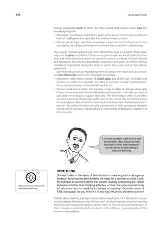 198                                                                                                        talking about theory




                                    having knowledge given to them. But they would have argued about how this
                                    knowledge is given:
                                    •	 Montessori would have said that it is given to the learner ‘from inside’, by different
                                       kinds of intelligence and aptitudes that children inherit at birth.
                                    •	 Skinner would have said that knowledge is given to the child by ‘inputs from
                                       outside’, by the influence that the environment has on children’s upbringings.

                                    They would not have argued very much about their basic assumption that knowl-
                                    edge can be given to children. The reason is quite simple: we are all products of our
                                    time and we tend to think within the dominant spirit of our times. For both Skinner
                                    and Montessori, the idea that knowledge is passed on and given to children seemed
                                    completely acceptable during the times in which they lived, and so they did not
                                    question it.
                                       Each theorist pursues an important underlying idea and tries to build up a consist-
                                    ent web of concepts which stem from that central idea:
                                    •	 Montessori works from a notion of innate ideas, and all her main concepts seek
                                       consistency with it. For example, she refers to ‘sensitive periods’, ‘predispositions
                                       for acquiring language’, ‘internal vital impulses’ etc.
                                    •	 Skinner works from a notion that learning is only a matter of external, observable
                                       things – environmental stimuli and behavioural responses. He builds up a web of
                                       specialist terminology to support that idea. This terminology seeks to provide a
                                       consistent account of learning on the basis of the central idea of external forces.
                                       For example, he talks of ‘terminal behaviours’, ‘reinforcement’, ‘behavioural contin-
                                       gencies’ (by which he means precise connections in time and space between
                                       stimuli and responses), ‘topographies’ or ‘repertoires’ of behaviour (patterns of
                                       behaviour) etc.




                                                                                 It is in this constant building of a web
                                                                                   of consistent ideas about learning
                                                                                    that both Skinner and Montessori
                                                                                     can be seen to be articulating a
                                                                                             theory of learning.




                                       Stop. Think.
                                       Skinner’s ideas – the ideas of behaviourism – have enjoyed a resurgence
                                       recently. Behaviourists tend to deny the need for a concept of mind. Look,
                                       for example, at Skinner’s claims that speech, reading, and writing are ‘verbal
 Take some time to reflect on the      behaviours’ rather than thinking activities, or that ‘the experimental study
 issue being raised here.              of behaviour has no need for a concept of memory’. Consider some of
                                       OBE’s language. Do you think it is in any way influenced by behaviourism?

                                    Debate about learning and teaching was dominated up to the 1960s by the nature-
                                    nurture debate. Montessori and Skinner both did their important work as learning
                                    theorists and educational thinkers before 1960, so it is not surprising that each of
                                    them provides a sophisticated articulation of the different, opposing poles of the
                                    nature-nurture debate.
 