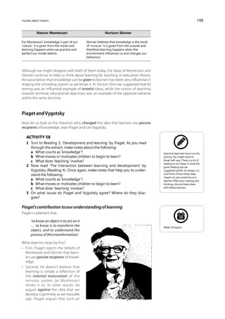 talking about theory                                                                                                         199

	Nature: Montessori	Nurture: Skinner

For Montessori, knowledge is part of our 	    Skinner believes that knowledge is the result
‘nature’. It is given from the inside and 	   of ‘nurture’. It is given from the outside and
learning happens when we practise and 	       therefore learning happens when the
perfect our innate talents.	                  environment influences us and changes our
		                                            behaviour.



Although we might disagree with both of them today, the ideas of Montessori and
Skinner continue to help us think about learning for teaching. In education theory,
the assumption that knowledge can be given to learners has been very influential in
shaping the schooling system as we know it. In Section One we suggested that IQ
testing was an influential example of innatist ideas, while the notion of teaching
towards terminal, educational objectives was an example of the opposite extreme
within the same doctrine.



Piaget and Vygotsky
Now let us look at the theorists who changed the idea that learners are passive
recipients of knowledge, Jean Piaget and Lev Vygotsky.

   Activity 58
   1	 Turn to Reading 3, ‘Development and learning’ by Piaget. As you read
      through the extract, make notes about the following:
   	 a	 What counts as ‘knowledge’?                                                            Spend at least two hours on this
   	 b	 What moves or motivates children to begin to learn?                                    activity. You might want to
   	 c	 What does ‘teaching’ involve?                                                          break half-way. There is a lot of
                                                                                               reading to do. Keep in mind the
   2	 Now read ‘The interaction between learning and development’ by                           good reading tips we
      Vygotsky (Reading 4). Once again, make notes that help you to under-                     suggested earlier. As always, try
      stand the following:                                                                     and think of how these ideas
                                                                                               impact on your practices as a
   	 a	 What counts as ‘knowledge’?                                                            teacher. After your reading and
   	 b	 What moves or motivates children to begin to learn?                                    thinking, discuss these ideas
   	 c	 What does ‘teaching’ involve?                                                          with fellow learners.

   3	 On what issues do Piaget and Vygotsky agree? Where do they disa-
      gree?

Piaget’s contribution to our understanding of learning
Piaget is adamant that:
                                                                                                             19
      ‘to know an object is to act on it
      … to know is to transform the                                                            Week 19 begins.
      object, and to understand the
      process of this transformation’.

What does he mean by this?
•	 First, Piaget rejects the beliefs of
   Montessori and Skinner that learn-
   ers are passive recipients of knowl-
   edge.
•	 Second, he doesn’t believe that
   learning is simply a reflection of
   the internal maturation of the
   nervous system (as Montessori
   thinks it is). In other words, he
   argues against the idea that we
   develop cognitively as we naturally
   age. Piaget argues that such an
 
