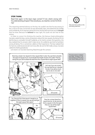 about this module                                                                                                           11



   Stop. Think.
   Read that again. Is this boy’s logic correct? If not, what’s wrong with
   his understanding of space? How would you, as a teacher, correct his think-
   ing?
                                                                                           Take some time to reflect on the
This reasoning seemed obvious to the boy. He couldn’t see that he was wrong. In            issue being raised here.

fact, as far as he was concerned, he was absolutely right, and stated the fact boldly
and confidently. As his teacher said at the time, the boy did not know, but he thought
that he knew. Because he believed he was right, he could not see that he was
wrong.
   In order to correct his thinking this teacher, the famous Greek philosopher
Socrates, asked the boy a series of questions about the two squares. By doing this he
led the boy to contradict himself. Suddenly, as he tried to answer the questions, the
boy realized that his answers didn’t make sense. He suddenly saw that he had been
wrong all along. This is sometimes called an ‘Aha!’ experience. The boy realized that
he had not understood and did not know after all, and he felt really uneasy. Socrates
called this feeling ‘perplexity’.
   Let’s look in on Socrates’ teaching. Read through this cartoon.


                                                                                           This story/cartoon is adapted
     Now boy, answer me. Square A is four square feet in area. You say that to double      from Plato, ‘The Meno’ in The
      the space of square A you must double the length of each of its sides? That by       Great Dialogues of Plato (New
     doing this you will increase the area from four square feet to eight square feet?     York, Plume, 1956), pp. 45–46.



                                   Yes, I do.
                                                           Let’s see if you are correct.
                                                          You say that line ac is double
                                                           line ab, if we add as much
                                                             (bc) to ab on one side?




                                                                    Of course!



    So, if we put four lines equal in length to ac
                                                         Then let us draw these four
  together to form a square, you say we shall get
                                                        equal lines (ac, cd, de, ea) and
            the eight square feet space?
                                                       form a square. Is this the space
                                                          that you say will be eight
                                                Yes.
                                                                 square feet?




                                                                             Of course.
 