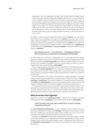200                                                                        talking about theory




        explanation must be inadequate by itself, since not all children develop cogni-
        tively at the same rate. But Piaget also disagrees with Skinner. He says that learn-
        ing isn’t simply a result of experiencing the physical properties of the external
        environment. In particular, he argues that a ‘stimulus-response schema is entirely
        incapable of explaining cognitive learning’ (as Skinner believes it can). Our knowl-
        edge is not a copy of an external reality, says Piaget. While he recognizes that
        experience of the environment is essential to learning, he argues that learners
        can only experience the environment through their mental engagement with it.
        In other words, they act on the world and learn by doing so. The world does not
        act on them.

      For Piaget, neither acquired experience (as the result of nurture), nor maturation
      and the exercise of intelligence (as part of our natural inheritance), are in them-
      selves sufficient to explain learning. He moves beyond the traditional nature-nurture
      debate and argues that something much deeper and more active must explain how
      knowledge is constructed. This deeper activity is what Piaget terms equilibration:
      the twin activities of assimilation and accommodation. The way the learner acts on
      objects is operative:

            ‘operational structures […] constitute the […] psychological reality, in
            terms of which we must understand the development of knowledge’.

      In other words, the child learns simply because it is alive and therefore always
      seeking to adapt to its environment. And this is the answer that Piaget gives to the
      dilemma posed by the learning paradox: the child acts on the unfamiliar by assimi-
      lating it into available knowledge and then accommodating itself to it. Action
      happens first, then understanding is internalized.
         How is Piaget building a web of theoretical concepts here? His ideas originate in
      the notion that learners operate on their environment. They build up thinking struc-
      tures by structuring reality. They change their environment in order to suit their
      needs, and they change themselves by learning new things in order to fit in with the
      environment.
         On the foundation of this theory of equilibration, Piaget develops his broader
      theory of learning and development. He emphasizes the dual functions of under-
      standing and inventing as the core of intelligence. This leads directly to the rejection
      of innatism and behaviourism, and answers detailed questions about how young
      learners, at different ages, construct knowledge in the course of development.
         The argument in the article you have read is structured in exactly this way. In the
      end, we have a systematic picture of learners who adapt themselves to their envi-
      ronment (which includes the environment of the school and its knowledge-disci-
      plines) by constructing new ways of knowing in order to survive within it.

      What can we learn from Vygotsky?
      Vygotsky’s answer to the learning paradox is different from Piaget’s. Vygotsky
      emphasizes the role of mediated activity in learning. He describes knowledge as:

            ‘mental functions that have been established as a result of already
            completed mental cycles’.

      The zone of proximal development is a notion Vygotsky uses to theorize how new
      learning can take place. He argues that existing knowledge consists of those mental
      functions (intellectual and practical tasks) which children can carry out on their
      own. What the children don’t know, they cannot do on their own.
         However, the unknown can be made available to them though ‘problem solving
      under adult guidance, or in collaboration with more capable peers’. In other words,
      Vygotsky argues that it is through engaging in joint, collaborative, task-related activ-
      ity with others who do know, that the learners eventually can come to know for
      themselves.
 