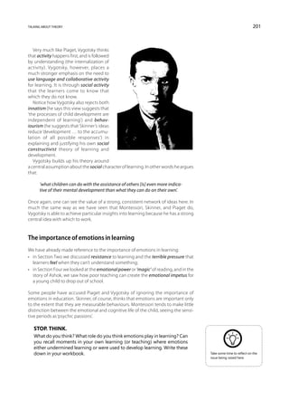 talking about theory                                                                                                 201



   Very much like Piaget, Vygotsky thinks
that activity happens first, and is followed
by understanding (the internalization of
activity). Vygotsky, however, places a
much stronger emphasis on the need to
use language and collaborative activity
for learning. It is through social activity
that the learners come to know that
which they do not know.
   Notice how Vygotsky also rejects both
innatism (he says this view suggests that
‘the processes of child development are
independent of learning’) and behav-
iourism (he suggests that Skinner’s ideas
reduce ‘development … to the accumu-
lation of all possible responses’) in
explaining and justifying his own social
constructivist theory of learning and
development.
   Vygotsky builds up his theory around
a central assumption about the social character of learning. In other words he argues
that:

      ‘what children can do with the assistance of others [is] even more indica-
      tive of their mental development than what they can do on their own’.

Once again, one can see the value of a strong, consistent network of ideas here. In
much the same way as we have seen that Montessori, Skinner, and Piaget do,
Vygotsky is able to achieve particular insights into learning because he has a strong
central idea with which to work.


The importance of emotions in learning
We have already made reference to the importance of emotions in learning:
•	 in Section Two we discussed resistance to learning and the terrible pressure that
   learners feel when they can’t understand something;
•	 in Section Four we looked at the emotional power or ‘magic’ of reading, and in the
   story of Ashok, we saw how poor teaching can create the emotional impetus for
   a young child to drop out of school.

Some people have accused Piaget and Vygotsky of ignoring the importance of
emotions in education. Skinner, of course, thinks that emotions are important only
to the extent that they are measurable behaviours. Montessori tends to make little
distinction between the emotional and cognitive life of the child, seeing the sensi-
tive periods as ‘psychic passions’.

   Stop. Think.
   What do you think? What role do you think emotions play in learning? Can
   you recall moments in your own learning (or teaching) where emotions
   either undermined learning or were used to develop learning. Write these
   down in your workbook.                                                               Take some time to reflect on the
                                                                                        issue being raised here.
 