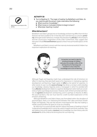 202                                                                                                      talking about theory




                                     Activity 59
                                     1	 Turn to Reading 15, ‘The magic of reading’ by Bettelheim and Zelan. As
                                        you read through the extract, make notes about the following:
                                     	 a	 What counts as ‘knowledge’?
 Spend about 30 minutes on this      	 b	 What moves or motivates children to begin to learn?
 activity.                           	 c	 What does ‘teaching’ involve?

                                  What did we learn?
                                  Bettelheim and Zelan’s perspective on knowledge and learning differs from the four
                                  theorists we have studied so far in that they don’t see learning as a process prima-
                                  rily of thought and/or behaviour. Instead, they link learning directly to the emotions
                                  and the unconscious imagination of the child. Furthermore, they suggest that
                                  education should first and foremost appeal to these ‘most primordial aspects of the
                                  mind’.
                                     Bettelheim and Zelan’s concern with the internal, emotional world of children has
                                  important implications for teaching.




                                                                                As teachers we need to take the
                                                                                 emotional energy of children
                                                                              seriously (this energy is after all the
                                                                                 driving force for learning) and
                                                                                  transform it into a thirst for
                                                                               knowledge and a love of learning.




                                  Although Piaget and Vygotsky might have underplayed the role of emotions (or
                                  ‘affect’) in learning, they were both aware of its importance in motivating cognitive
                                  development and learning. Piaget spoke of affect as the ‘petrol’ of cognition. In
                                  other words, he saw it as the source of energy that drives us to learn and to develop
                                  our knowledge. Likewise, Vygotsky wrote a monograph in which he wrestled with
                                  how affective development relates to cognitive development when both are consid-
                                  ered as higher psychological processes. However, both of them primarily built theo-
                                  ries of cognitive development and learning, and it is perhaps to theories of affect,
                                  like psychoanalysis, that we must look for a well-rounded explanation of the
                                  emotions of learning.
                                     Although Bettelheim and Zelan’s theory was formulated within the discipline of
                                  psychoanalysis, there is an interesting link between their ideas and those of both
                                  Piaget and Vygotsky. They ask that teachers move beyond the idea that reading is
                                  merely a practical skill to be given to us by our schooling.
                                     By reducing it to a practical skill, teachers reduce the power of reading to that of
                                  ‘inoperative knowledge’ which cannot be used to imagine and think creatively. They
                                  also believe that active readers construct new knowledge, but their theory sees the
                                  emotional life of the child as the driving force for such learning.
 