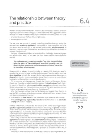The relationship between theory
and practice                                                                                             6.4
We have already commented on the libraries full of books about learning for teach-
ing that you will encounter during your career as a teacher. We suggested that their
diversity and sheer numbers will leave you somewhat bewildered, unless you have:
•	 an understanding of the field of learning theories;
•	 a strategy to read them.

The real issue, we suppose, is how we move from bewilderment to a productive
perplexity. Yes, productive perplexity! It is impossible to know everything and to be
sure about what we must do. As teachers we have our own learning paradox. So
how does a teacher make choices about which learning and teaching strategies to
adopt in the classroom?
  Just over 100 years ago, William James pointed out the biggest single trap that we
can fall into when we try to articulate our ideas about teaching theoretically. He
warned:

      ‘You make as great, a very great mistake, if you think that psychology,            This quotation comes from
      being the science of the mind’s laws, is something from which you can              William James, Talks to Teachers
      deduce definite programmes and schemes and methods of instruction                  (New York, Holt, 1898), p. 7.
      for immediate schoolroom use.’

His warning is as relevant for teachers today as it was in 1898. It captures another
paradox that we need to grasp here. Particular theories of learning lead to particular
ideas about how to teach. But we can’t derive teaching strategies and approaches
directly from theories. In other words, educational theories cannot be turned direct-
ly into a ‘recipe’ for teaching in a particular classroom.
   So, for example, when you worked through the theories of Montessori, Skinner,
Piaget, and Vygotsky, we asked you to think about the implications of each theory
for teaching. We did not ask you what teaching methods each theorist prescribes.
We did not even ask you the most common version of this latter question, which is,
‘How do we apply this particular theory to the classroom?’
   Why then have we not been ‘practical’ and asked you to apply these theories to
practice? We mentioned earlier that theories are helpful tools when we are trying to     Theories of learning
articulate our ideas about learning:                                                      have implications
•	 They allow us to think about our practices much more rigorously and critically.       rather than applica-
•	 They challenge many aspects of our practice and often allow us to see what is          tions for teaching
   wrong with what we are doing.                                                              practice.
But they seldom tell us what to do. The reason for this is that teaching practice is
specific to a particular context, whereas theories of learning are general. There are
always other factors that influence the decision a teacher makes about what teach-
ing method to use. In particular, teachers need to consider the resources they have
available, the learning histories and existing knowledge of their learners, and other
specific, contextual realities.
  This is why we believe that theories of learning have implications rather than
applications for teaching. To ask about applications of theory implies a belief on the
part of the questioner that, if teachers know or understand how learning happens,
then they will immediately know about efficient classroom practices. This is not so.
Theories of learning do not give us direct answers about practice. They provide us
with the tools for finding the most powerful questions to ask about what we should
do in class.
  This doesn’t mean we can’t write or think about particular teaching methods. It is
 