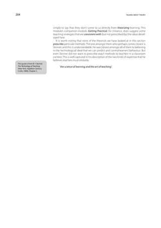 204                                                                                                      talking about theory




                                     simply to say that they don’t come to us directly from theorizing learning. This
                                     module’s companion module, Getting Practical, for instance, does suggest some
                                     teaching strategies that are consistent with (but not prescribed by) the ideas devel-
                                     oped here.
                                        It is worth noting that none of the theorists we have looked at in this section
                                     prescribe particular methods. The one amongst them who perhaps comes closest is
                                     Skinner, and this is understandable. He was closest amongst all of them to believing
                                     in the ‘technological’ ideal that we can predict and control learners’ behaviour. But
                                     even Skinner did not want to prescribe exact methods to teachers in a classroom
                                     context. This is well captured in his description of the two kinds of expertise that he
                                     believes teachers must embody:
 This quote is from B. F. Skinner,
 The Technology of Teaching                ‘the science of learning and the art of teaching’.
 (New York, Appleton Century
 Crofts, 1968), Chapter 1.
 