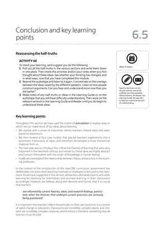 Conclusion and key learning
points                                                                                                    6.5
Reassessing the half-truths
                                                                                                        20
   Activity 60
   To check your learning, we’d suggest you do the following:
                                                                                          Week 20 begins.
   1	 Pull out all the half-truths in the various sections and write them down
      in one place. Then check the activities and/or your notes when you first
      thought about these ideas. See whether your thinking has changed, and
      in what ways, now that you have completed this module.
   2	 Rewind the audiotape and listen to it again. Concentrate on the overlaps
      between the ideas raised by the different speakers. Listen to how people
      construct arguments. Can you hear and understand more now than you                  Spend a few hours on this
                                                                                          revision activity. Use all the
      did earlier?                                                                        scaffolds you have available
   3	 Make notes of any half-truths or ideas in the Learning Guide or on the              (fellow learners, the Reader, the
      audiotape that you still have difficulty understanding. Then work on the            Learning Guide, the tape etc.)
                                                                                          to help you overcome any lack
      relevant sections in the Learning Guide and Reader until you do begin to            of understanding.
      understand these ideas.



Key learning points
Throughout this section we have used the notion of articulation to explore ways in
which we can make sense of our ideas about learning.
•	 We started with a series of interviews, where teachers shared ideas that were
   based on experience.
•	 We then looked at four case studies that placed teachers’ experiences into a
   systematic framework of ideas and therefore demanded a more theoretical
   response from us.
•	 The next step was to introduce four influential theories of learning that were very
   important in the twentieth century, and remain so. These ideas are highly abstract
   and concern themselves with the origin of knowledge in human beings.
•	 Finally we investigated the relationship between theory and practice in the teach-
   ing profession.

In the context of the introduction of the new OBE curriculum, government has
deliberately not prescribed teaching methods or strategies to be used in the class-
room. As we have suggested in this section, all teachers ultimately have to articulate
learning for teaching for themselves and animate learning in their classrooms
accordingly. However, we believe, along with Bennett and Dunne, that it is crucial
that teachers:

      ‘are informed by current theories, ideas, and research findings, particu-
      larly when the theories that underpin current practices are seriously
      being questioned’.

It is important that teachers reflect theoretically on their own practices in a context
of rapid change in education. Classrooms are incredibly complex places and chil-
dren are incredibly complex creatures, and thinking is therefore something that all
teachers must do a lot!
 