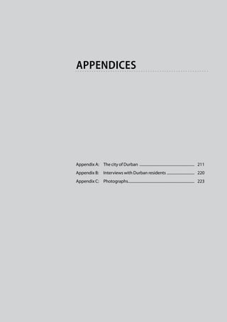 appendices




Appendix A:	 The city of Durban ...........................................................   211
Appendix B:	 Interviews with Durban residents . ............................   220
Appendix C:	 Photographs......................................................................   223
                        .
 