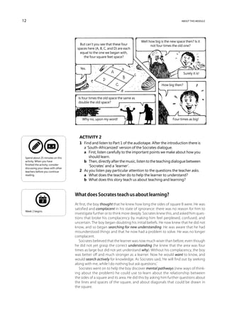 12                                                                                                          about this module




                                                                                Well how big is the new space then? Is it
                                       But can’t you see that these four              not four times the old one?
                                     spaces here (A, B, C, and D) are each
                                       equal to the one we began with,
                                         the four square feet space?


                                       Yes.
                                                                                                              Surely it is!


                                                                                              How big then?


                                      Is four times the old space the same as
                                      double the old space?



                                        Why no, upon my word!                                         Four times as big!




                                      Activity 2
                                      1	 Find and listen to Part 1 of the audiotape. After the introduction there is
                                         a ‘South-Africanized’ version of the Socrates dialogue.
                                      	 a	 First, listen carefully to the important points we make about how you
 Spend about 25 minutes on this             should learn.
 activity. When you have              	 b	 Then, directly after the music, listen to the teaching dialogue between
 finished the activity, consider
                                            ‘Socrates’ and a ‘learner’.
 discussing your ideas with other
 teachers before you continue         2	 As you listen pay particular attention to the questions the teacher asks.
 reading.                             	 a	 What does the teacher do to help the learner to understand?
                                      	 b	 What does this story teach us about teaching and learning?



                                    What does Socrates teach us about learning?
               2
                                    At first, the boy thought that he knew how long the sides of square B were. He was
                                    satisfied and complacent in his state of ignorance: there was no reason for him to
 Week 2 begins.
                                    investigate further or to think more deeply. Socrates knew this, and asked him ques-
                                    tions that broke his complacency by making him feel perplexed, confused, and
                                    uncertain. The boy began doubting his initial beliefs. He now knew that he did not
                                    know, and so began searching for new understanding. He was aware that he had
                                    misunderstood things and that he now had a problem to solve. He was no longer
                                    complacent.
                                       Socrates believed that the learner was now much wiser than before, even though
                                    he did not yet grasp the correct understanding (he knew that the area was four
                                    times as large but did not yet understand why). Without his complacency, the boy
                                    was better off and much stronger as a learner. Now he would want to know, and
                                    would search actively for knowledge. As Socrates said, ‘He will find out by seeking
                                    along with me, while I do nothing but ask questions.’
                                       Socrates went on to help the boy discover mental pathways (new ways of think-
                                    ing about the problem) he could use to learn about the relationship between
                                    the sides of a square and its area. He did this by asking him further questions about
                                    the lines and spaces of the square, and about diagonals that could be drawn in
                                    the square.
 