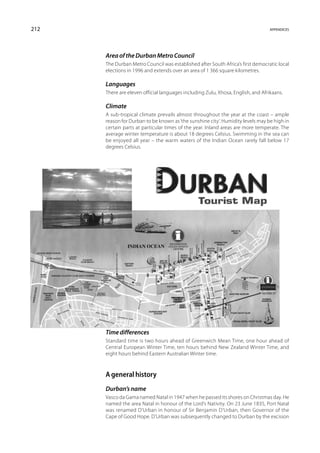 212                                                                               appendices




      Area of the Durban Metro Council
      The Durban Metro Council was established after South Africa’s first democratic local
      elections in 1996 and extends over an area of 1 366 square kilometres.

      Languages
      There are eleven official languages including Zulu, Xhosa, English, and Afrikaans.

      Climate
      A sub-tropical climate prevails almost throughout the year at the coast – ample
      reason for Durban to be known as ‘the sunshine city’. Humidity levels may be high in
      certain parts at particular times of the year. Inland areas are more temperate. The
      average winter temperature is about 18 degrees Celsius. Swimming in the sea can
      be enjoyed all year – the warm waters of the Indian Ocean rarely fall below 17
      degrees Celsius.




      Time differences
      Standard time is two hours ahead of Greenwich Mean Time, one hour ahead of
      Central European Winter Time, ten hours behind New Zealand Winter Time, and
      eight hours behind Eastern Australian Winter time.



      A general history
      Durban’s name
      Vasco da Gama named Natal in 1947 when he passed its shores on Christmas day. He
      named the area Natal in honour of the Lord’s Nativity. On 23 June 1835, Port Natal
      was renamed D’Urban in honour of Sir Benjamin D’Urban, then Governor of the
      Cape of Good Hope. D’Urban was subsequently changed to Durban by the excision
 