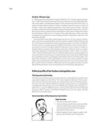 214                                                                                 appendices




      Durban 100 years ago
      In 1900 Durban had a population of about 56 000. By 1911 the borough population
      was 71 000 comprising communities of diverse cultural and historical backgrounds.
      The white settlers included descendants of the early pioneers like Henry Fynn, as
      well as the Voortrekkers, the Byrne Settlers, and later arrivals from various corners of
      Europe. A large Zulu-speaking population also lived around Durban. Colonial
      conquest combined with drought and diseases had pushed many of them off their
      land, forcing them to seek a living through labour in the towns. Indentured Indians
      arrived between 1860 and 1911 to work on the sugar plantations. Many were also
      employed by the Natal Government Railways, Durban corporations, industries, and
      private households.
         Social positions were fairly clearly drawn by the turn of the century: Durban’s
      white colonists occupied the Berea and other breeze-cooled hillsides of Durban. By
      the 1870s they were already resisting the growing presence of Indian and African
      families in the city, and attempts were made to control them via ‘slum control’ meas-
      ures and the erection of migrant labourers’ barracks. As the number of Indians in
      Durban began to increase, colonists began seeing the indenture system as a threat.
      The Indian population increased from approximately 6 000 in 1894 to 16 000 in
      1904. In 1893 the Natal Government introduced a Bill to prevent Indian people from
      voting. As Indian businesses grew in size and importance, many white traders found
      the competition too fierce, and began to demand restrictions on Indian traders. This
      led to the introduction of the 1897 Dealers Licences Act, which resulted in Indian
      traders being squeezed out of Durban’s commercial heart into the Grey Street area.
      M. K. Gandhi arrived in Durban in May 1893 and was persuaded to remain in South
      Africa to help the Indian communities fight discriminatory laws and practices.



      Political profile of the Durban metropolitan area
      The Executive Committee
      The Metro Council’s Executive Committee (Exco) is composed of councillors from
      major political parties in the Metro. The Council takes no decisions of any impor-
      tance without these first being fully discussed by Exco. One can find top city busi-
      nessmen and poor informal settlement dwellers waiting their turn to plead their
      case before this influential group. In the 1999 elections, Durban voters elected coun-
      cillors from a range of different parties, among which were the African National
      Congress (398 719 votes), the Inkatha Freedom Party (122 475 votes), and the
      Minority Front (32 083 votes).

      Some members of the Executive Committee
                                           Nigel Gumede
                                           •  The African National Congress.
                                           • Chairs the Durban Metro Housing Committee
                                              and the Strollers Overnight Facilities Board,
                                              and is a board member of the Cato Manor
                                              Development Association.
                                           • Believes people should respect, support, and
                                              protect their facilities which they pay for.
 
