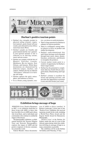 appendices                                                                                        217




                     Durban’s positive tourism points
   •	 Durban’s key strengths include its                tive, yet down-to-earth destination.
      physical setting (coastal), vegeta-            •	 There is huge potential for Durban to
      tion (natural), good climate (all year            enhance its tourism portfolio.
      round), and cultural diversity (Africa         •	 There is a willingness among indus-
      meets East meets West).                           try players to focus on product and
   •	 Durban’s people are friendly and                  market development.
      good-natured and the city’s general-           •	 Durban’s multi-dimensional Arts
      ly free-spirited attitude to life is              and Culture heritage can be threaded
      reflected in its thriving cuisine,                through food, music, dance, theatre,
      music and arts scenes.                            literature, architecture, and lifestyle
   •	 Durban can compete with the best of               to strengthen the products.
      M a p u t o , Z a n z i b a r, L u a n d a ,   •	 Current market trends point to a
      Mombassa, Rio de Janeiro, New                     window of opportunity for Durban’s
      Orleans, and Jamaica. While these                 future target market.
      destinations are characterized by
                                                     •	 Durban has the potential to comple-
      different tempos, rhythms, and
                                                        ment other key South African cities,
      cultures, Durban also has an inherent
                                                        particularly Johannesburg and Cape
      ‘Africanness’ reflected in its herit-
                                                        Town.
      age and image.
                                                     •	 Durban’s climate is excellent for
   •	 Durban captures the spirit, atmos-
                                                        leisure and sporting activities, and
      phere, and ambience of Africa.
                                                        provides the opportunity to promote
   •	 It is a vibrant, young, dynamic, crea-            events and short breaks year round.




                   Exhibition brings message of hope
   ‘POSITIVE Lives: Positive Responses               tion of AIDS in Africa (entitled ‘A
   to HIV’ is an exhibition dedicated to             Broken Landscape’) forms part of the
   those living with AIDS, to those who              ‘Positive Lives’ exhibition, has received
   have lost their lives to AIDS and to those        numerous awards for his work, including
   who loved them, and to individuals and            a World Press Photo Award and the
   communities who continue to combat the            Eugene Smith Award for Humanistic
   impact of the disease.                            Photography.
      The photographic exhibition, a collab-            ‘Positive Lives’ at the Durban Art
   oration between the Terrence Higgins              Gallery marks the start of a tour of the
   Trust and Network Photographers,                  African region during which the exhibi-
   explores the impact of AIDS and the               tion will bring its message of hope to as
   positive responses of diverse communi-            many communities as possible.
   ties around the world.                               The exhibition will be at the Durban
      Gideon Mendel, whose documenta-                Art Gallery until Thursday, 27 July.
 