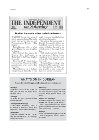 appendices                                                                                   219




         Durban features in urban revival conference
   ‘WARWICK Avenue is not a way of               people trying to carve a niche for them-
   life – it is a social disaster. That is why   selves in an urban society.
   there is crime and lots of it,’ says local       She points to the notorious areas of
   Communications Director Fikile                Warwick Avenue, Albert Park, and
   Mnguni.                                       Point Road where the violence and
      But unlike many critics of urban           crime overshadow the creative and
   sprawl, Mnguni has innovative plans           skilled nature of the people living
   for the area.                                 there.
      She will present these ideas at the           Skills which could better the outly-
   Creative City Conference in                   ing rural areas of Durban become
   Huddersfield in the United Kingdom            redundant in the city atmosphere and it
   this month.                                   is these skills which Mnguni wants to
      From May 25–27, representatives            ‘give back’.
   from more than 30 countries will be              ‘So many of them are sitting waiting
   presenting ideas on how to revive their       for hand outs. This must stop. I want to
   inner cities.                                 show them that they are skilled and
      Mnguni believes one of Durban’s            have the ability to make a success for
   main problems is the number of rural          themselves and their communities.’




                  What’s on in Durban
         Featured events taking place in Durban and surrounding areas

 Mondays                                         Thursdays
 20:00 Live music at the DURBAN                  21:00 LIVE JAZZ featuring local artists
 FOLK CLUB, Tusk Inn, Sarnia Road.               and some out-of-town guests; pub meals
 (Syd 205-6951)                                  available. Rivets, Durban Hilton. (336-
                                                 8204)
 Tuesdays
 19:30 DRUM CIRCLE meets at the BAT              Fridays and Saturdays
 Center. (332-0451)                              17:00 Unwind from the workday week
                                                 with MUSIC ON THE DECK at the BAT
 Tuesdays and Thursdays
                                                 Center – sip a sundowner, watch the sun
 17:30–19:00 Evening DANCE
                                                 go down over the harbour and chill out to
 CLASSES in Rehearsal Room 410,
                                                 some great sounds. (332-0451)
 Playhouse Complex. (Tania 369-9467)
                                                 Sundays
 Wednesdays
                                                 15:30 Durban Arts Sunday BALLROOM
 13:00–14:00 Durban Arts free LUNCH-
                                                 CLUB at Playhouse Studio. (Patrick
 HOUR CONCERTS on City Hall steps.
                                                 312-1236)
 (Patrick 312-1236)
 