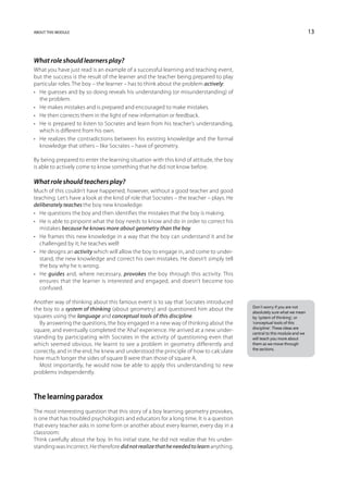 about this module                                                                                                         13



What role should learners play?
What you have just read is an example of a successful learning and teaching event,
but the success is the result of the learner and the teacher being prepared to play
particular roles. The boy – the learner – has to think about the problem actively:
•	 He guesses and by so doing reveals his understanding (or misunderstanding) of
   the problem.
•	 He makes mistakes and is prepared and encouraged to make mistakes.
•	 He then corrects them in the light of new information or feedback.
•	 He is prepared to listen to Socrates and learn from his teacher’s understanding,
   which is different from his own.
•	 He realizes the contradictions between his existing knowledge and the formal
   knowledge that others – like Socrates – have of geometry.

By being prepared to enter the learning situation with this kind of attitude, the boy
is able to actively come to know something that he did not know before.

What role should teachers play?
Much of this couldn’t have happened, however, without a good teacher and good
teaching. Let’s have a look at the kind of role that Socrates – the teacher – plays. He
deliberately teaches the boy new knowledge:
•	 He questions the boy and then identifies the mistakes that the boy is making.
•	 He is able to pinpoint what the boy needs to know and do in order to correct his
   mistakes because he knows more about geometry than the boy.
•	 He frames this new knowledge in a way that the boy can understand it and be
   challenged by it; he teaches well!
•	 He designs an activity which will allow the boy to engage in, and come to under-
   stand, the new knowledge and correct his own mistakes. He doesn’t simply tell
   the boy why he is wrong.
•	 He guides and, where necessary, provokes the boy through this activity. This
   ensures that the learner is interested and engaged, and doesn’t become too
   confused.

Another way of thinking about this famous event is to say that Socrates introduced
                                                                                          Don’t worry if you are not
the boy to a system of thinking (about geometry) and questioned him about the             absolutely sure what we mean
squares using the language and conceptual tools of this discipline.                       by ‘system of thinking’, or
   By answering the questions, the boy engaged in a new way of thinking about the         ‘conceptual tools of this
                                                                                          discipline’. These ideas are
square, and eventually completed the ‘Aha!’ experience. He arrived at a new under-        central to this module and we
standing by participating with Socrates in the activity of questioning even that          will teach you more about
which seemed obvious. He learnt to see a problem in geometry differently and              them as we move through
                                                                                          the sections.
correctly, and in the end, he knew and understood the principle of how to calculate
how much longer the sides of square B were than those of square A.
   Most importantly, he would now be able to apply this understanding to new
problems independently.



The learning paradox
The most interesting question that this story of a boy learning geometry provokes,
is one that has troubled psychologists and educators for a long time. It is a question
that every teacher asks in some form or another about every learner, every day in a
classroom:
Think carefully about the boy. In his initial state, he did not realize that his under-
standing was incorrect. He therefore did not realize that he needed to learn anything.
 