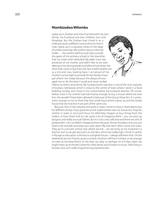 222                                                                                   appendices




      Ntombizodwa Mthembu
      I grew up in Durban and now I live here with my own
      family, my husband and two children, Vusi and
      Penelope. But the Durban that I lived in as a
      child was quite a different one to the one I live in
      now. I grew up in a squatter camp on the edge
      of Umlazi township. My mother was an informal
      trader … she used to sell fruit and chips outside
      the gates of the primary school in the township
      that my sisters and I attended. My older sister was
      ashamed of my mother and didn’t like to be seen
      talking to her during breaks and after school when the
      other kids came to buy from her. But it didn’t bother me
      as a kid and now, looking back, I am proud of my
      mother’s active fight to provide for her family. I have
      got where I am today because she always encour-
      aged me to do the best I could and never to feel
      inferior to others around me. My husband and I now live in one of the nicer suburbs
      of Durban, Glenwood, which is close to the centre of town where I work in a local
      building society, and close to the school where my husband teaches. Of course,
      before, even if my mother had had money enough to buy a house where we now
      live, she wouldn’t have been allowed to because of the Group Areas Act. It is some-
      times strange to me to think that that small shack where I grew up and the lovely
      house that we now live in are part of the same city.
          Because I live in the suburbs and work in town, I tend to shop in both places but
      for different things. I buy groceries at the supermarket near my house but shop for
      clothes in town in my lunch-hour. It’s definitely cheaper to buy things from the
      traders in Grey Street and so I do quite a lot of shopping there – you can pick up
      bargains and really unusual clothes. But it is not a very safe area and there are a lot of
      pickpockets. I am confident shopping there because I know the place and you just
      have to be sensible and keep your eyes open! My kids don’t often come into town.
      They go to a private school near where we live – we are lucky as my husband is a
      teacher and so we get discounts on the fees, which are really high. I think it’s worth
      it though as education is the key to a brighter future – I always tell them that. On the
      weekends we visit friends, quite a number of whom still live in Umlazi, or we arrange
      to meet at the beachfront so the kids can play, or perhaps on a Friday night, we
      might meet up at the Bat Centre for a few drinks and to listen to music. I like living in
      Durban and can’t really imagine living anywhere else.
 